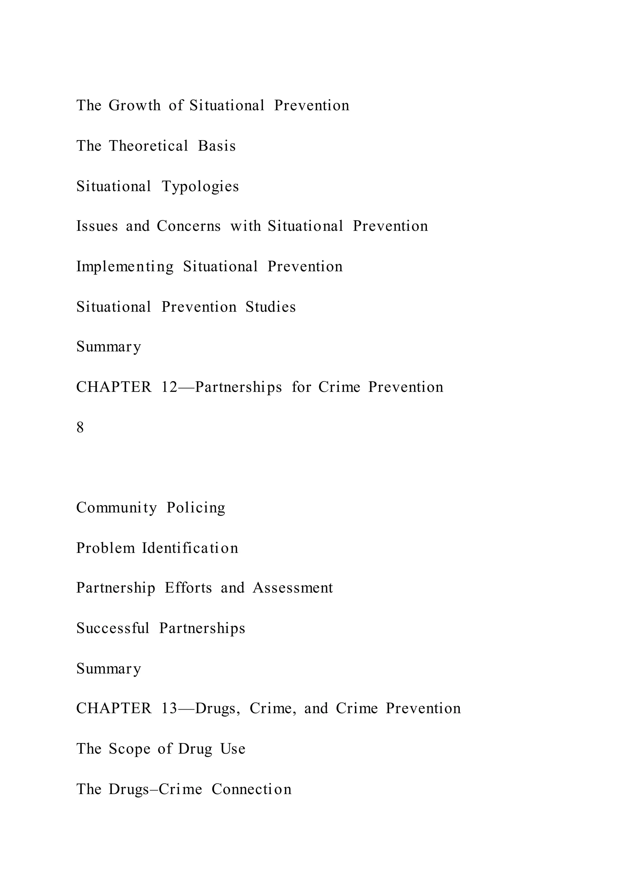 The Growth of Situational Prevention
The Theoretical Basis
Situational Typologies
Issues and Concerns with Situational Prevention
Implementing Situational Prevention
Situational Prevention Studies
Summary
CHAPTER 12—Partnerships for Crime Prevention
8
Community Policing
Problem Identification
Partnership Efforts and Assessment
Successful Partnerships
Summary
CHAPTER 13—Drugs, Crime, and Crime Prevention
The Scope of Drug Use
The Drugs–Crime Connection
 