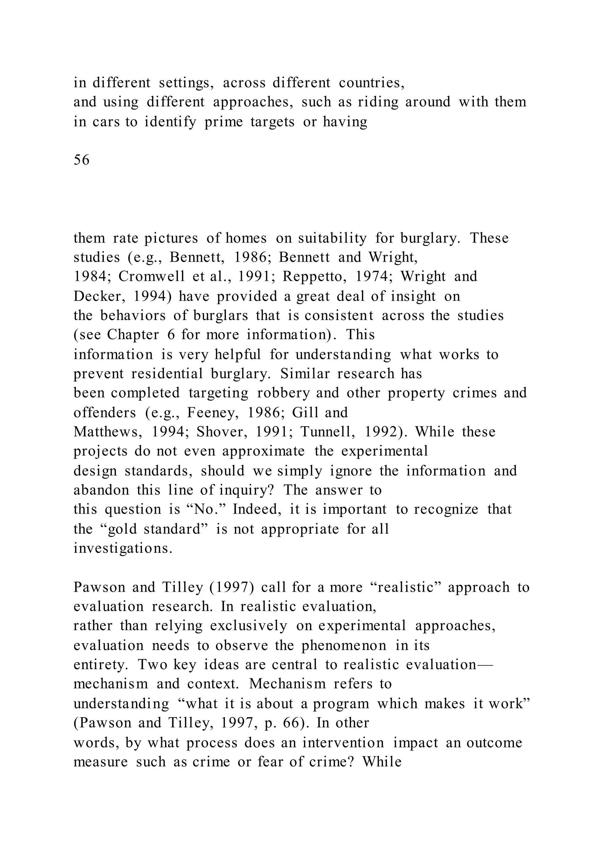 in different settings, across different countries,
and using different approaches, such as riding around with them
in cars to identify prime targets or having
56
them rate pictures of homes on suitability for burglary. These
studies (e.g., Bennett, 1986; Bennett and Wright,
1984; Cromwell et al., 1991; Reppetto, 1974; Wright and
Decker, 1994) have provided a great deal of insight on
the behaviors of burglars that is consistent across the studies
(see Chapter 6 for more information). This
information is very helpful for understanding what works to
prevent residential burglary. Similar research has
been completed targeting robbery and other property crimes and
offenders (e.g., Feeney, 1986; Gill and
Matthews, 1994; Shover, 1991; Tunnell, 1992). While these
projects do not even approximate the experimental
design standards, should we simply ignore the information and
abandon this line of inquiry? The answer to
this question is “No.” Indeed, it is important to recognize that
the “gold standard” is not appropriate for all
investigations.
Pawson and Tilley (1997) call for a more “realistic” approach to
evaluation research. In realistic evaluation,
rather than relying exclusively on experimental approaches,
evaluation needs to observe the phenomenon in its
entirety. Two key ideas are central to realistic evaluation—
mechanism and context. Mechanism refers to
understanding “what it is about a program which makes it work”
(Pawson and Tilley, 1997, p. 66). In other
words, by what process does an intervention impact an outcome
measure such as crime or fear of crime? While
 