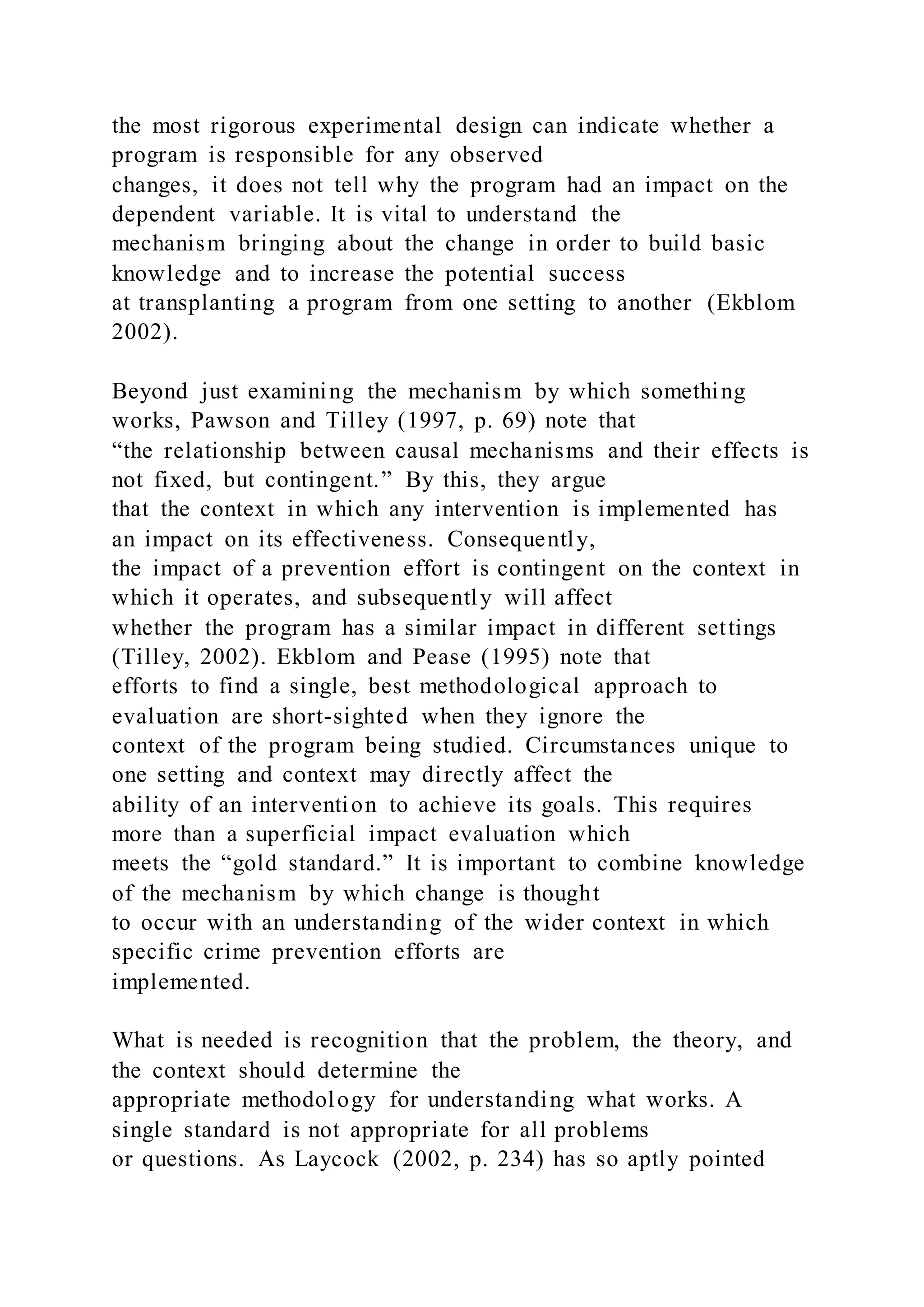 the most rigorous experimental design can indicate whether a
program is responsible for any observed
changes, it does not tell why the program had an impact on the
dependent variable. It is vital to understand the
mechanism bringing about the change in order to build basic
knowledge and to increase the potential success
at transplanting a program from one setting to another (Ekblom
2002).
Beyond just examining the mechanism by which something
works, Pawson and Tilley (1997, p. 69) note that
“the relationship between causal mechanisms and their effects is
not fixed, but contingent.” By this, they argue
that the context in which any intervention is implemented has
an impact on its effectiveness. Consequently,
the impact of a prevention effort is contingent on the context in
which it operates, and subsequently will affect
whether the program has a similar impact in different settings
(Tilley, 2002). Ekblom and Pease (1995) note that
efforts to find a single, best methodological approach to
evaluation are short-sighted when they ignore the
context of the program being studied. Circumstances unique to
one setting and context may directly affect the
ability of an intervention to achieve its goals. This requires
more than a superficial impact evaluation which
meets the “gold standard.” It is important to combine knowledge
of the mechanism by which change is thought
to occur with an understanding of the wider context in which
specific crime prevention efforts are
implemented.
What is needed is recognition that the problem, the theory, and
the context should determine the
appropriate methodology for understanding what works. A
single standard is not appropriate for all problems
or questions. As Laycock (2002, p. 234) has so aptly pointed
 
