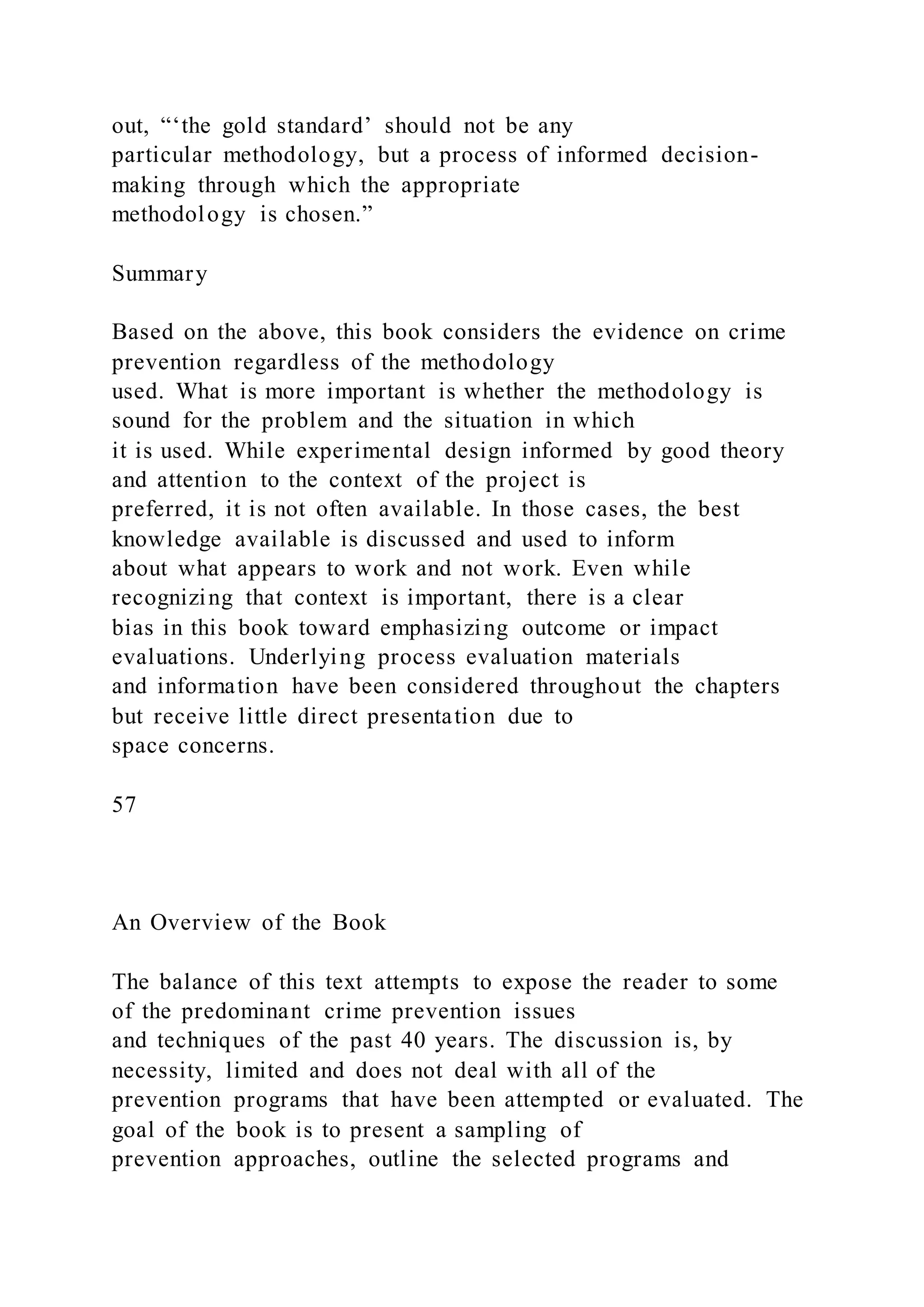 out, “‘the gold standard’ should not be any
particular methodology, but a process of informed decision-
making through which the appropriate
methodology is chosen.”
Summary
Based on the above, this book considers the evidence on crime
prevention regardless of the methodology
used. What is more important is whether the methodology is
sound for the problem and the situation in which
it is used. While experimental design informed by good theory
and attention to the context of the project is
preferred, it is not often available. In those cases, the best
knowledge available is discussed and used to inform
about what appears to work and not work. Even while
recognizing that context is important, there is a clear
bias in this book toward emphasizing outcome or impact
evaluations. Underlying process evaluation materials
and information have been considered throughout the chapters
but receive little direct presentation due to
space concerns.
57
An Overview of the Book
The balance of this text attempts to expose the reader to some
of the predominant crime prevention issues
and techniques of the past 40 years. The discussion is, by
necessity, limited and does not deal with all of the
prevention programs that have been attempted or evaluated. The
goal of the book is to present a sampling of
prevention approaches, outline the selected programs and
 