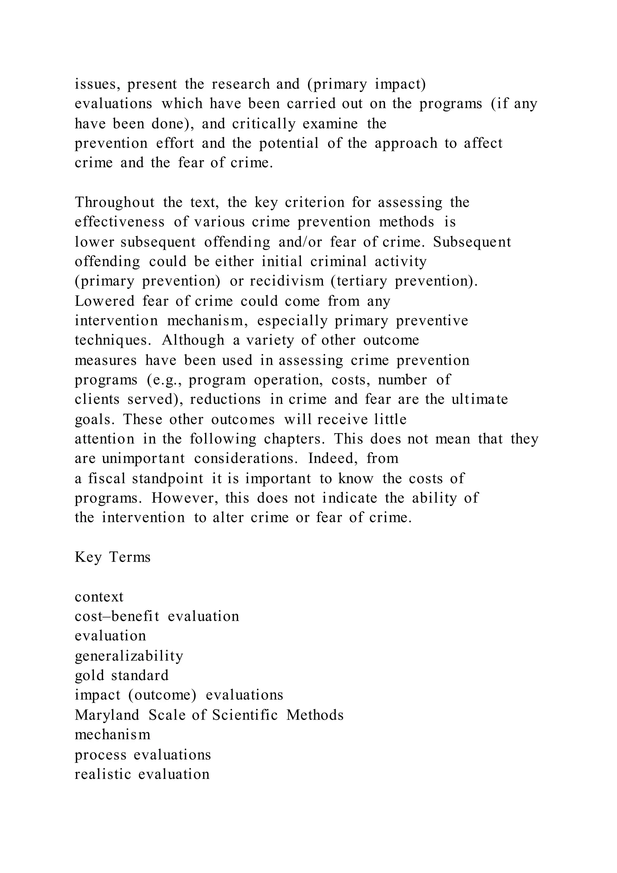 issues, present the research and (primary impact)
evaluations which have been carried out on the programs (if any
have been done), and critically examine the
prevention effort and the potential of the approach to affect
crime and the fear of crime.
Throughout the text, the key criterion for assessing the
effectiveness of various crime prevention methods is
lower subsequent offending and/or fear of crime. Subsequent
offending could be either initial criminal activity
(primary prevention) or recidivism (tertiary prevention).
Lowered fear of crime could come from any
intervention mechanism, especially primary preventive
techniques. Although a variety of other outcome
measures have been used in assessing crime prevention
programs (e.g., program operation, costs, number of
clients served), reductions in crime and fear are the ultimate
goals. These other outcomes will receive little
attention in the following chapters. This does not mean that they
are unimportant considerations. Indeed, from
a fiscal standpoint it is important to know the costs of
programs. However, this does not indicate the ability of
the intervention to alter crime or fear of crime.
Key Terms
context
cost–benefit evaluation
evaluation
generalizability
gold standard
impact (outcome) evaluations
Maryland Scale of Scientific Methods
mechanism
process evaluations
realistic evaluation
 