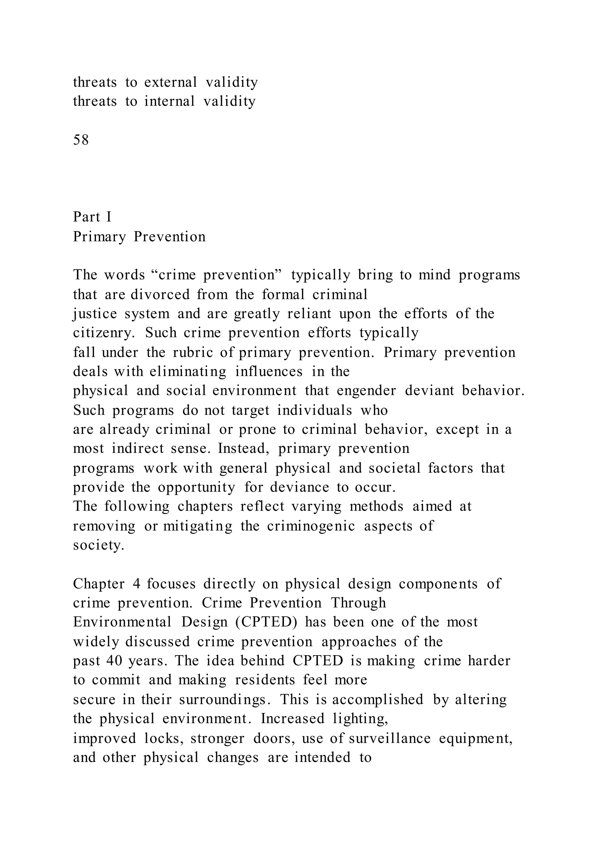threats to external validity
threats to internal validity
58
Part I
Primary Prevention
The words “crime prevention” typically bring to mind programs
that are divorced from the formal criminal
justice system and are greatly reliant upon the efforts of the
citizenry. Such crime prevention efforts typically
fall under the rubric of primary prevention. Primary prevention
deals with eliminating influences in the
physical and social environment that engender deviant behavior.
Such programs do not target individuals who
are already criminal or prone to criminal behavior, except in a
most indirect sense. Instead, primary prevention
programs work with general physical and societal factors that
provide the opportunity for deviance to occur.
The following chapters reflect varying methods aimed at
removing or mitigating the criminogenic aspects of
society.
Chapter 4 focuses directly on physical design components of
crime prevention. Crime Prevention Through
Environmental Design (CPTED) has been one of the most
widely discussed crime prevention approaches of the
past 40 years. The idea behind CPTED is making crime harder
to commit and making residents feel more
secure in their surroundings. This is accomplished by altering
the physical environment. Increased lighting,
improved locks, stronger doors, use of surveillance equipment,
and other physical changes are intended to
 