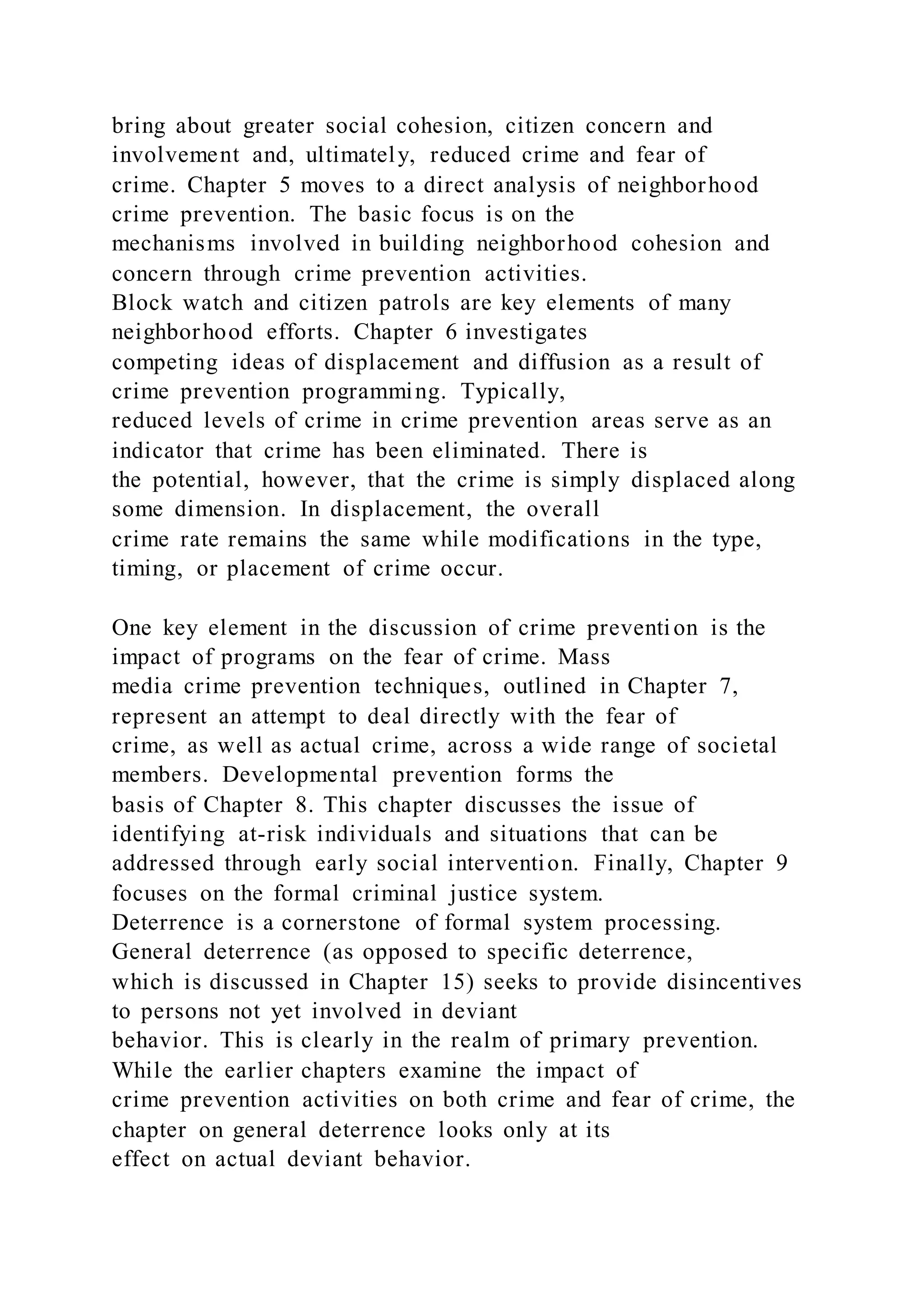 bring about greater social cohesion, citizen concern and
involvement and, ultimately, reduced crime and fear of
crime. Chapter 5 moves to a direct analysis of neighborhood
crime prevention. The basic focus is on the
mechanisms involved in building neighborhood cohesion and
concern through crime prevention activities.
Block watch and citizen patrols are key elements of many
neighborhood efforts. Chapter 6 investigates
competing ideas of displacement and diffusion as a result of
crime prevention programming. Typically,
reduced levels of crime in crime prevention areas serve as an
indicator that crime has been eliminated. There is
the potential, however, that the crime is simply displaced along
some dimension. In displacement, the overall
crime rate remains the same while modifications in the type,
timing, or placement of crime occur.
One key element in the discussion of crime prevention is the
impact of programs on the fear of crime. Mass
media crime prevention techniques, outlined in Chapter 7,
represent an attempt to deal directly with the fear of
crime, as well as actual crime, across a wide range of societal
members. Developmental prevention forms the
basis of Chapter 8. This chapter discusses the issue of
identifying at-risk individuals and situations that can be
addressed through early social intervention. Finally, Chapter 9
focuses on the formal criminal justice system.
Deterrence is a cornerstone of formal system processing.
General deterrence (as opposed to specific deterrence,
which is discussed in Chapter 15) seeks to provide disincentives
to persons not yet involved in deviant
behavior. This is clearly in the realm of primary prevention.
While the earlier chapters examine the impact of
crime prevention activities on both crime and fear of crime, the
chapter on general deterrence looks only at its
effect on actual deviant behavior.
 