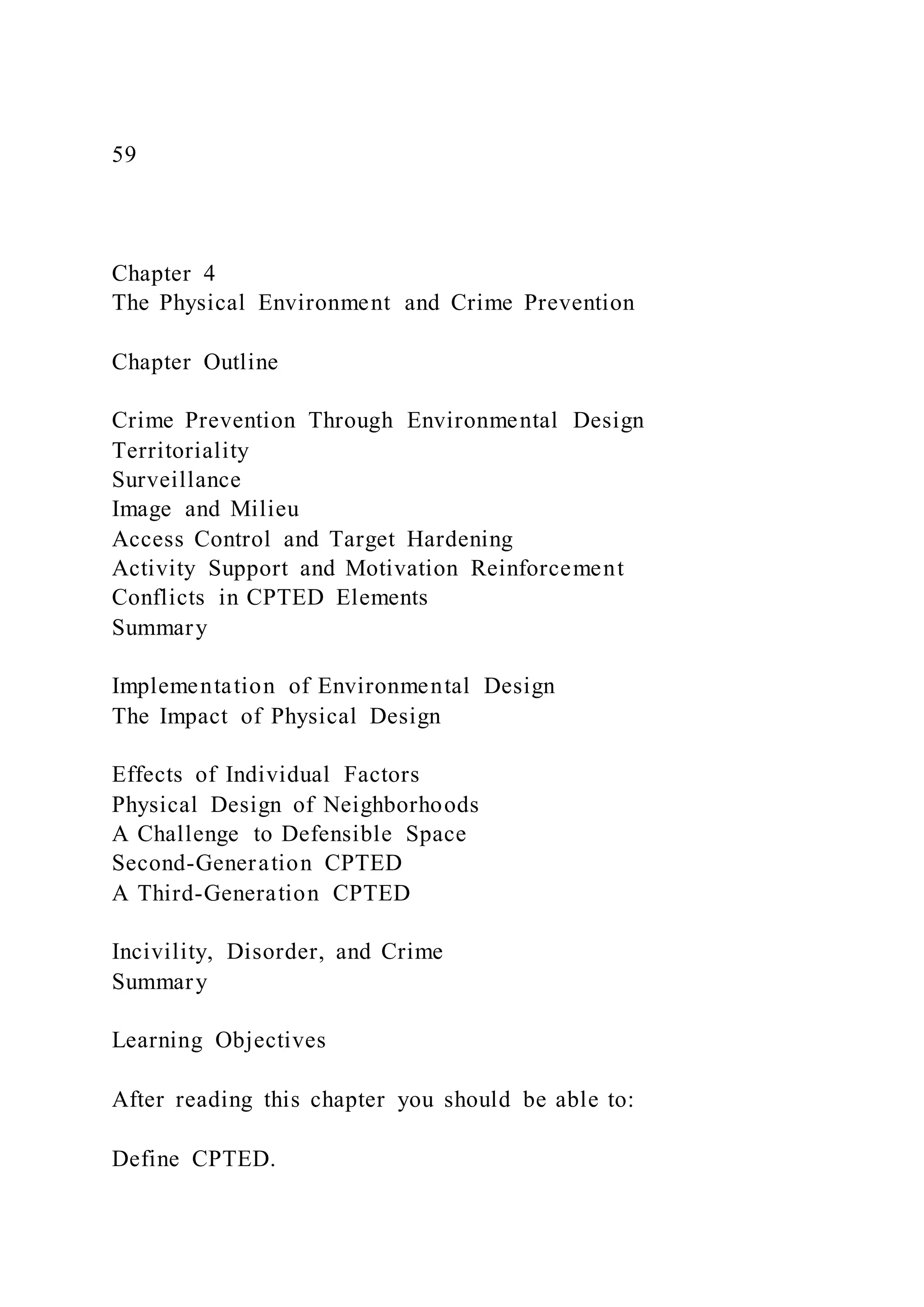 59
Chapter 4
The Physical Environment and Crime Prevention
Chapter Outline
Crime Prevention Through Environmental Design
Territoriality
Surveillance
Image and Milieu
Access Control and Target Hardening
Activity Support and Motivation Reinforcement
Conflicts in CPTED Elements
Summary
Implementation of Environmental Design
The Impact of Physical Design
Effects of Individual Factors
Physical Design of Neighborhoods
A Challenge to Defensible Space
Second-Generation CPTED
A Third-Generation CPTED
Incivility, Disorder, and Crime
Summary
Learning Objectives
After reading this chapter you should be able to:
Define CPTED.
 