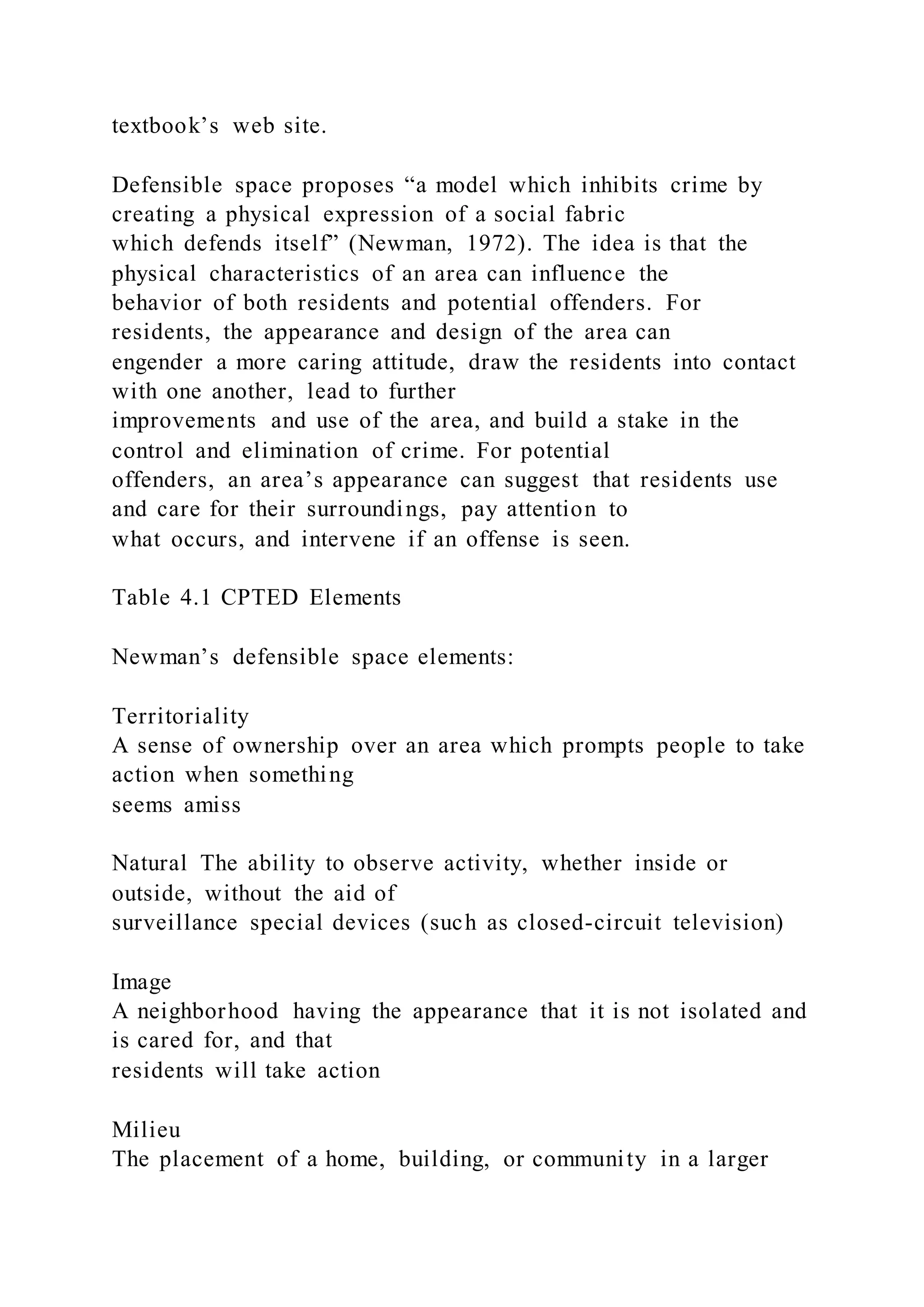 textbook’s web site.
Defensible space proposes “a model which inhibits crime by
creating a physical expression of a social fabric
which defends itself” (Newman, 1972). The idea is that the
physical characteristics of an area can influence the
behavior of both residents and potential offenders. For
residents, the appearance and design of the area can
engender a more caring attitude, draw the residents into contact
with one another, lead to further
improvements and use of the area, and build a stake in the
control and elimination of crime. For potential
offenders, an area’s appearance can suggest that residents use
and care for their surroundings, pay attention to
what occurs, and intervene if an offense is seen.
Table 4.1 CPTED Elements
Newman’s defensible space elements:
Territoriality
A sense of ownership over an area which prompts people to take
action when something
seems amiss
Natural The ability to observe activity, whether inside or
outside, without the aid of
surveillance special devices (such as closed-circuit television)
Image
A neighborhood having the appearance that it is not isolated and
is cared for, and that
residents will take action
Milieu
The placement of a home, building, or community in a larger
 