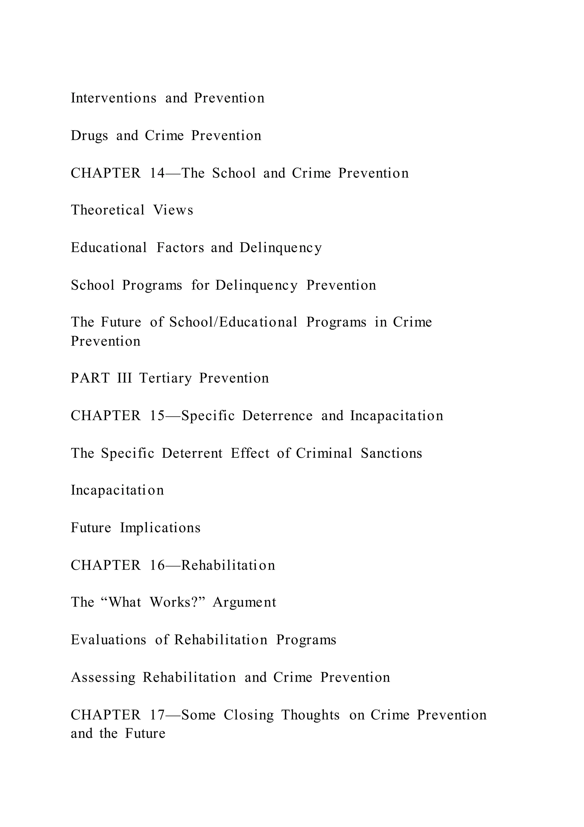 Interventions and Prevention
Drugs and Crime Prevention
CHAPTER 14—The School and Crime Prevention
Theoretical Views
Educational Factors and Delinquency
School Programs for Delinquency Prevention
The Future of School/Educational Programs in Crime
Prevention
PART III Tertiary Prevention
CHAPTER 15—Specific Deterrence and Incapacitation
The Specific Deterrent Effect of Criminal Sanctions
Incapacitation
Future Implications
CHAPTER 16—Rehabilitation
The “What Works?” Argument
Evaluations of Rehabilitation Programs
Assessing Rehabilitation and Crime Prevention
CHAPTER 17—Some Closing Thoughts on Crime Prevention
and the Future
 