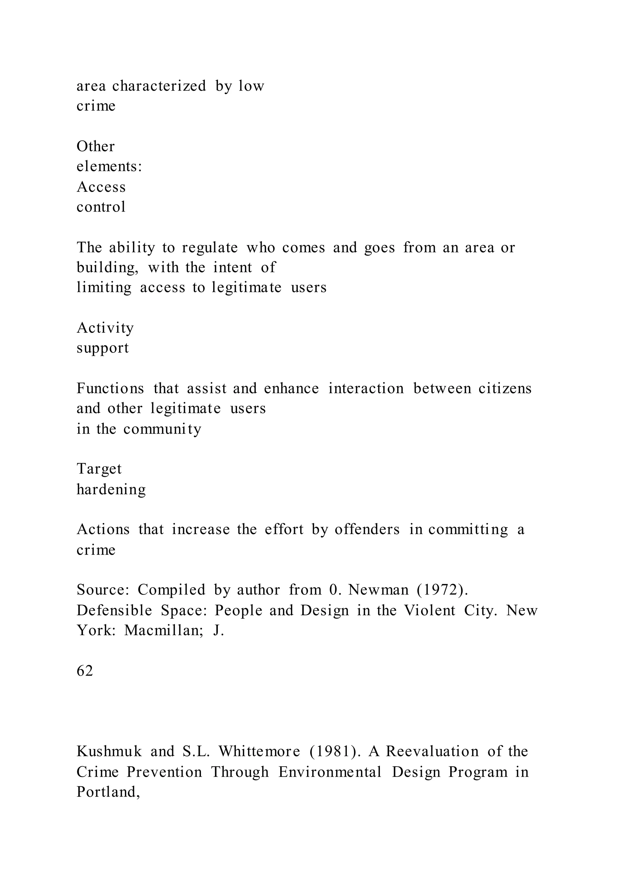 area characterized by low
crime
Other
elements:
Access
control
The ability to regulate who comes and goes from an area or
building, with the intent of
limiting access to legitimate users
Activity
support
Functions that assist and enhance interaction between citizens
and other legitimate users
in the community
Target
hardening
Actions that increase the effort by offenders in committing a
crime
Source: Compiled by author from 0. Newman (1972).
Defensible Space: People and Design in the Violent City. New
York: Macmillan; J.
62
Kushmuk and S.L. Whittemore (1981). A Reevaluation of the
Crime Prevention Through Environmental Design Program in
Portland,
 