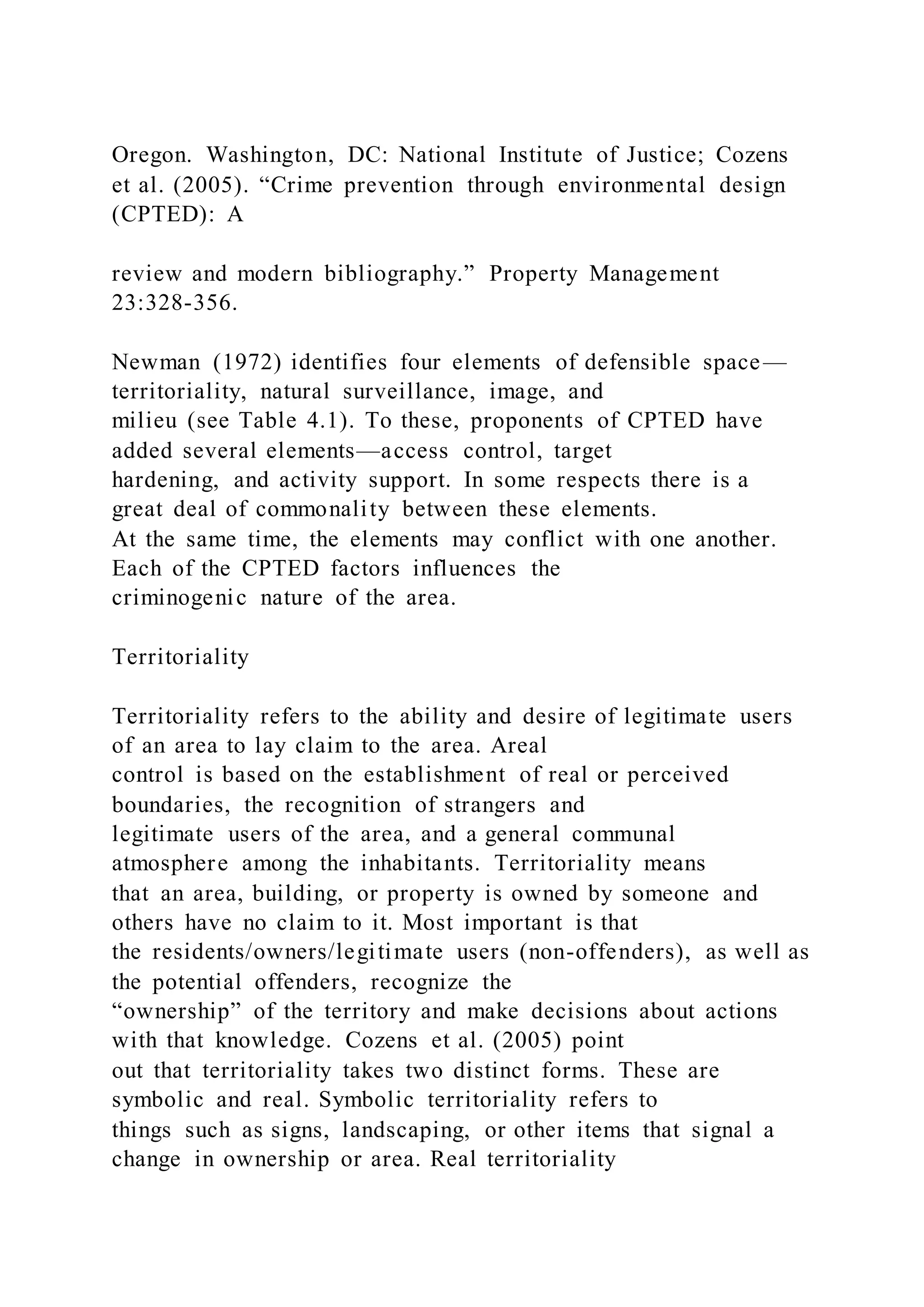 Oregon. Washington, DC: National Institute of Justice; Cozens
et al. (2005). “Crime prevention through environmental design
(CPTED): A
review and modern bibliography.” Property Management
23:328-356.
Newman (1972) identifies four elements of defensible space—
territoriality, natural surveillance, image, and
milieu (see Table 4.1). To these, proponents of CPTED have
added several elements—access control, target
hardening, and activity support. In some respects there is a
great deal of commonality between these elements.
At the same time, the elements may conflict with one another.
Each of the CPTED factors influences the
criminogenic nature of the area.
Territoriality
Territoriality refers to the ability and desire of legitimate users
of an area to lay claim to the area. Areal
control is based on the establishment of real or perceived
boundaries, the recognition of strangers and
legitimate users of the area, and a general communal
atmosphere among the inhabitants. Territoriality means
that an area, building, or property is owned by someone and
others have no claim to it. Most important is that
the residents/owners/legitimate users (non-offenders), as well as
the potential offenders, recognize the
“ownership” of the territory and make decisions about actions
with that knowledge. Cozens et al. (2005) point
out that territoriality takes two distinct forms. These are
symbolic and real. Symbolic territoriality refers to
things such as signs, landscaping, or other items that signal a
change in ownership or area. Real territoriality
 