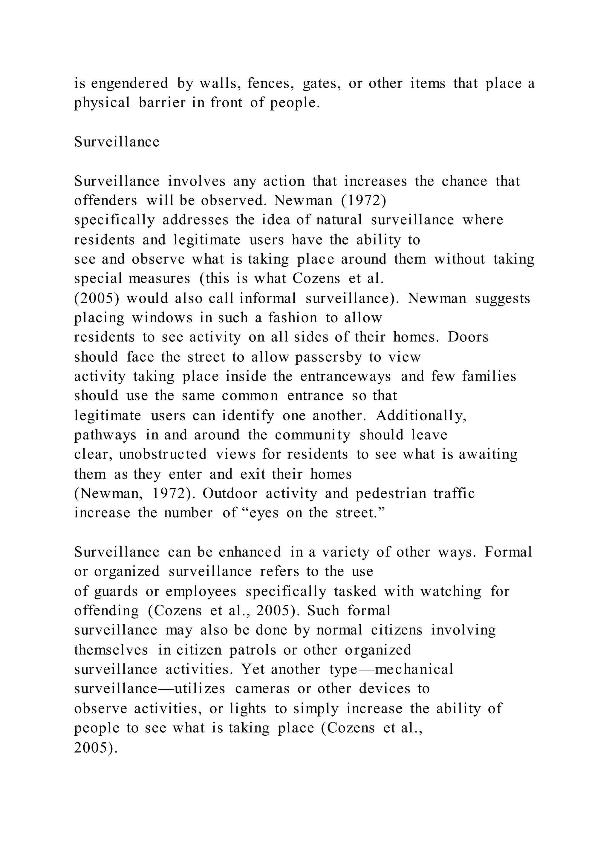 is engendered by walls, fences, gates, or other items that place a
physical barrier in front of people.
Surveillance
Surveillance involves any action that increases the chance that
offenders will be observed. Newman (1972)
specifically addresses the idea of natural surveillance where
residents and legitimate users have the ability to
see and observe what is taking place around them without taking
special measures (this is what Cozens et al.
(2005) would also call informal surveillance). Newman suggests
placing windows in such a fashion to allow
residents to see activity on all sides of their homes. Doors
should face the street to allow passersby to view
activity taking place inside the entranceways and few families
should use the same common entrance so that
legitimate users can identify one another. Additionally,
pathways in and around the community should leave
clear, unobstructed views for residents to see what is awaiting
them as they enter and exit their homes
(Newman, 1972). Outdoor activity and pedestrian traffic
increase the number of “eyes on the street.”
Surveillance can be enhanced in a variety of other ways. Formal
or organized surveillance refers to the use
of guards or employees specifically tasked with watching for
offending (Cozens et al., 2005). Such formal
surveillance may also be done by normal citizens involving
themselves in citizen patrols or other organized
surveillance activities. Yet another type—mechanical
surveillance—utilizes cameras or other devices to
observe activities, or lights to simply increase the ability of
people to see what is taking place (Cozens et al.,
2005).
 