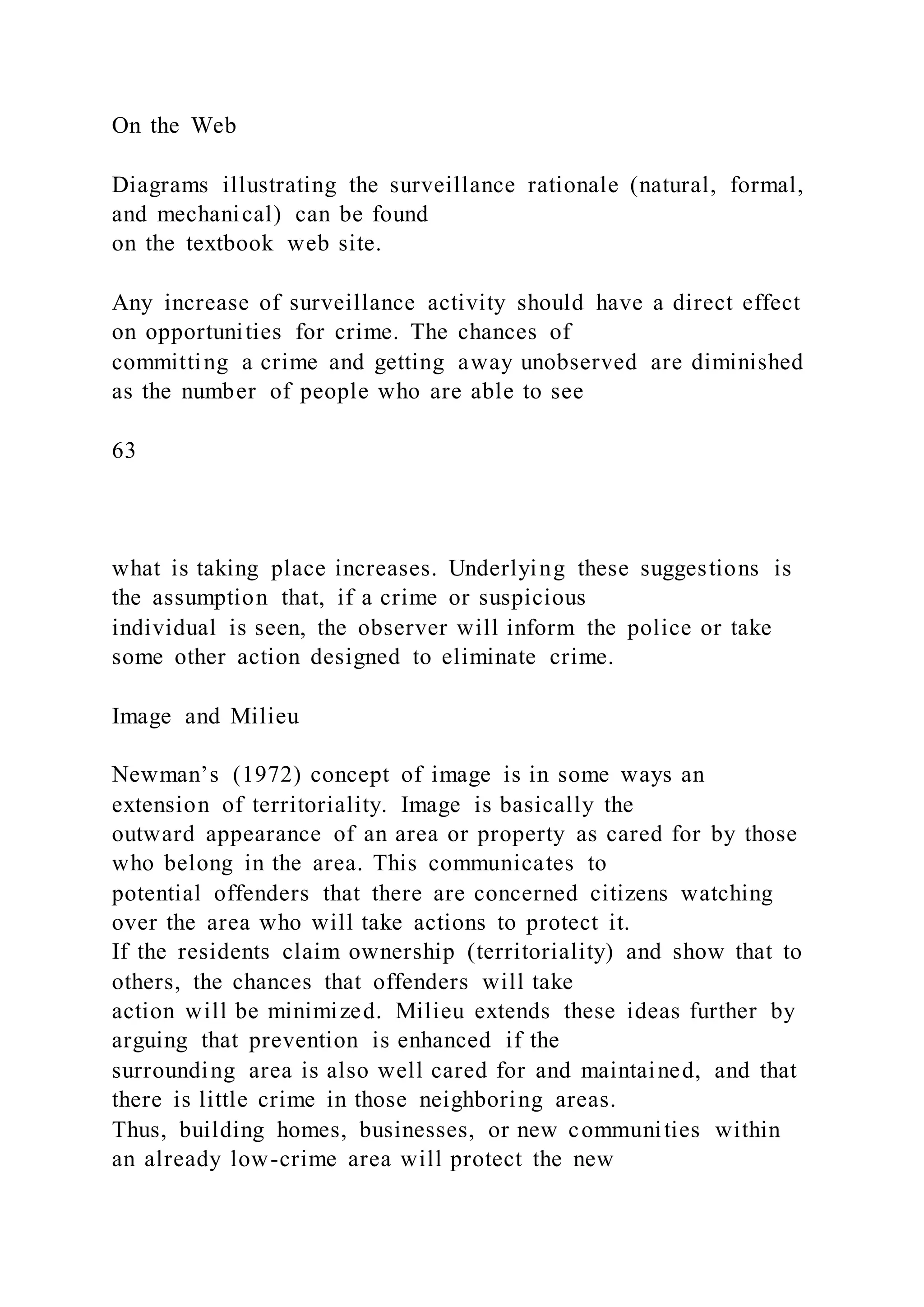 On the Web
Diagrams illustrating the surveillance rationale (natural, formal,
and mechanical) can be found
on the textbook web site.
Any increase of surveillance activity should have a direct effect
on opportunities for crime. The chances of
committing a crime and getting away unobserved are diminished
as the number of people who are able to see
63
what is taking place increases. Underlying these suggestions is
the assumption that, if a crime or suspicious
individual is seen, the observer will inform the police or take
some other action designed to eliminate crime.
Image and Milieu
Newman’s (1972) concept of image is in some ways an
extension of territoriality. Image is basically the
outward appearance of an area or property as cared for by those
who belong in the area. This communicates to
potential offenders that there are concerned citizens watching
over the area who will take actions to protect it.
If the residents claim ownership (territoriality) and show that to
others, the chances that offenders will take
action will be minimized. Milieu extends these ideas further by
arguing that prevention is enhanced if the
surrounding area is also well cared for and maintained, and that
there is little crime in those neighboring areas.
Thus, building homes, businesses, or new communities within
an already low-crime area will protect the new
 
