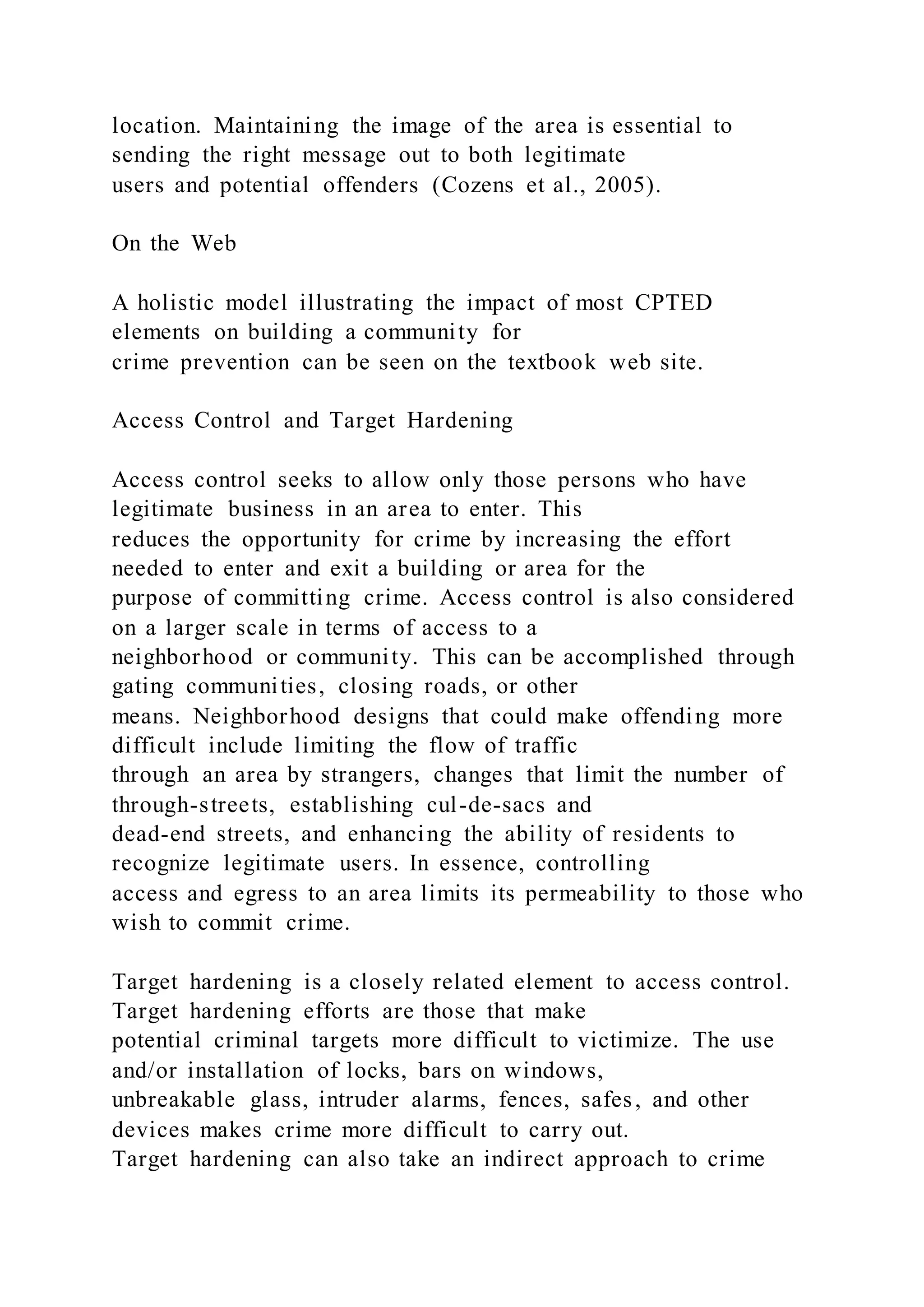 location. Maintaining the image of the area is essential to
sending the right message out to both legitimate
users and potential offenders (Cozens et al., 2005).
On the Web
A holistic model illustrating the impact of most CPTED
elements on building a community for
crime prevention can be seen on the textbook web site.
Access Control and Target Hardening
Access control seeks to allow only those persons who have
legitimate business in an area to enter. This
reduces the opportunity for crime by increasing the effort
needed to enter and exit a building or area for the
purpose of committing crime. Access control is also considered
on a larger scale in terms of access to a
neighborhood or community. This can be accomplished through
gating communities, closing roads, or other
means. Neighborhood designs that could make offending more
difficult include limiting the flow of traffic
through an area by strangers, changes that limit the number of
through-streets, establishing cul-de-sacs and
dead-end streets, and enhancing the ability of residents to
recognize legitimate users. In essence, controlling
access and egress to an area limits its permeability to those who
wish to commit crime.
Target hardening is a closely related element to access control.
Target hardening efforts are those that make
potential criminal targets more difficult to victimize. The use
and/or installation of locks, bars on windows,
unbreakable glass, intruder alarms, fences, safes, and other
devices makes crime more difficult to carry out.
Target hardening can also take an indirect approach to crime
 