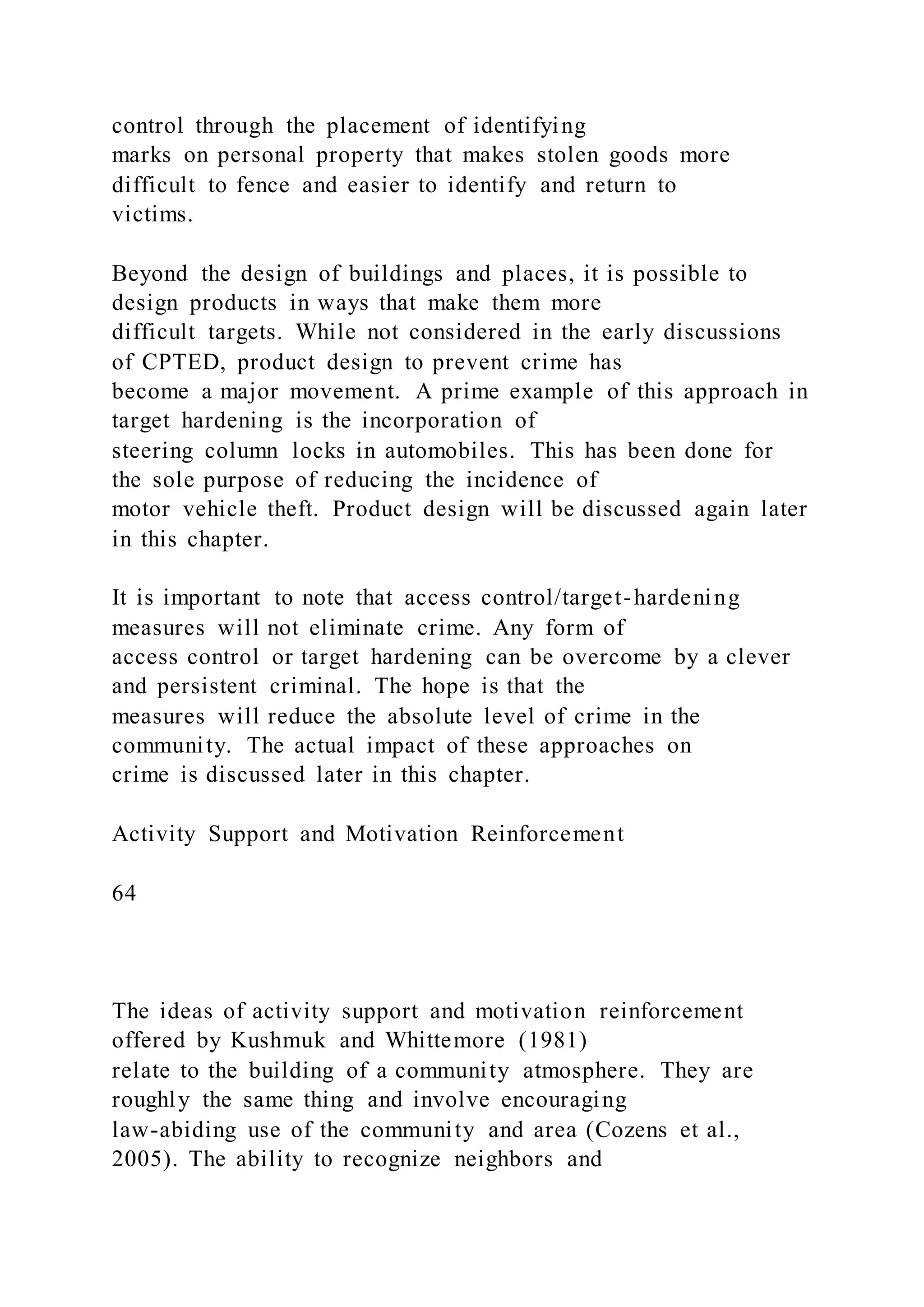 control through the placement of identifying
marks on personal property that makes stolen goods more
difficult to fence and easier to identify and return to
victims.
Beyond the design of buildings and places, it is possible to
design products in ways that make them more
difficult targets. While not considered in the early discussions
of CPTED, product design to prevent crime has
become a major movement. A prime example of this approach in
target hardening is the incorporation of
steering column locks in automobiles. This has been done for
the sole purpose of reducing the incidence of
motor vehicle theft. Product design will be discussed again later
in this chapter.
It is important to note that access control/target-hardening
measures will not eliminate crime. Any form of
access control or target hardening can be overcome by a clever
and persistent criminal. The hope is that the
measures will reduce the absolute level of crime in the
community. The actual impact of these approaches on
crime is discussed later in this chapter.
Activity Support and Motivation Reinforcement
64
The ideas of activity support and motivation reinforcement
offered by Kushmuk and Whittemore (1981)
relate to the building of a community atmosphere. They are
roughly the same thing and involve encouraging
law-abiding use of the community and area (Cozens et al.,
2005). The ability to recognize neighbors and
 