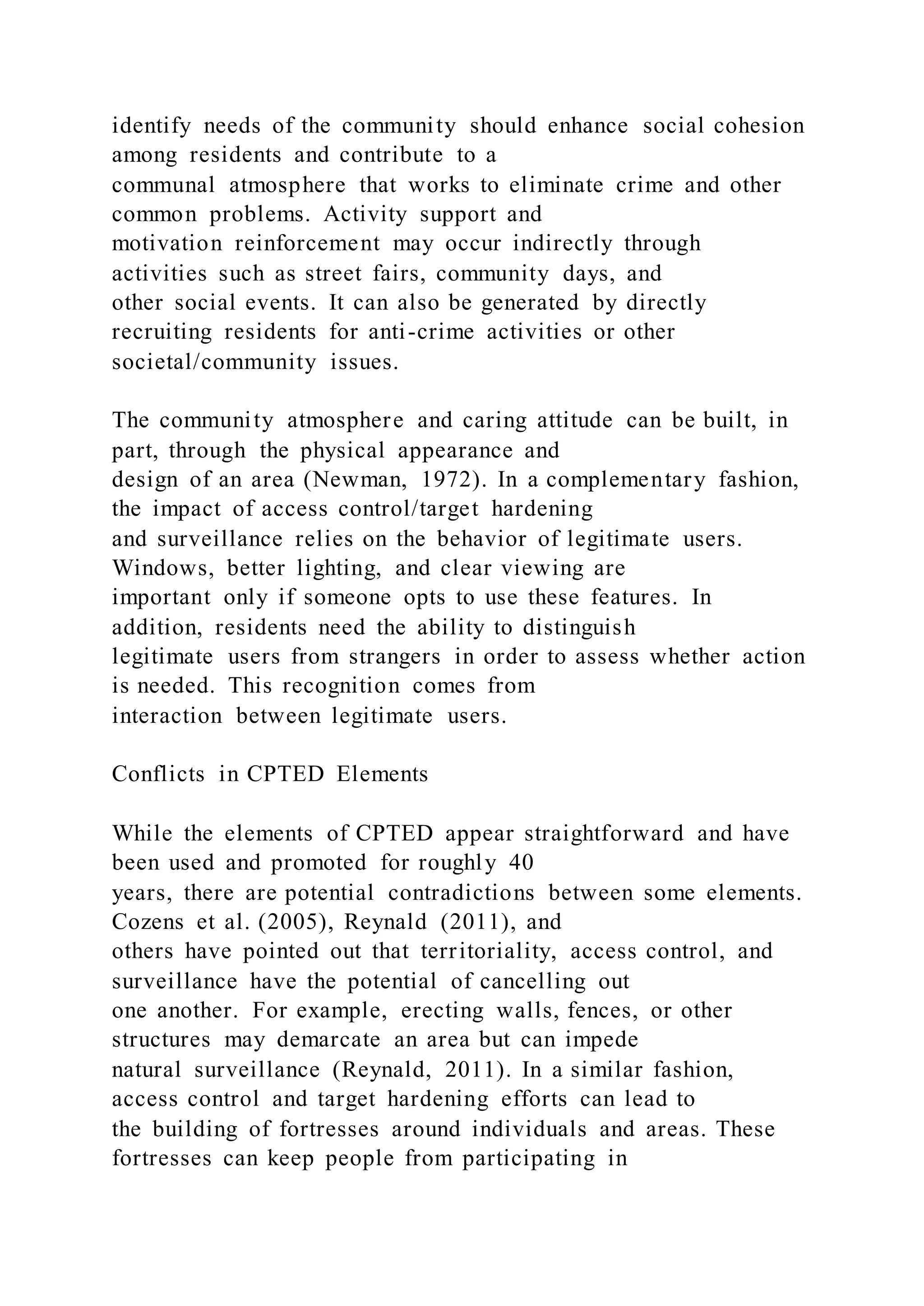 identify needs of the community should enhance social cohesion
among residents and contribute to a
communal atmosphere that works to eliminate crime and other
common problems. Activity support and
motivation reinforcement may occur indirectly through
activities such as street fairs, community days, and
other social events. It can also be generated by directly
recruiting residents for anti-crime activities or other
societal/community issues.
The community atmosphere and caring attitude can be built, in
part, through the physical appearance and
design of an area (Newman, 1972). In a complementary fashion,
the impact of access control/target hardening
and surveillance relies on the behavior of legitimate users.
Windows, better lighting, and clear viewing are
important only if someone opts to use these features. In
addition, residents need the ability to distinguish
legitimate users from strangers in order to assess whether action
is needed. This recognition comes from
interaction between legitimate users.
Conflicts in CPTED Elements
While the elements of CPTED appear straightforward and have
been used and promoted for roughly 40
years, there are potential contradictions between some elements.
Cozens et al. (2005), Reynald (2011), and
others have pointed out that territoriality, access control, and
surveillance have the potential of cancelling out
one another. For example, erecting walls, fences, or other
structures may demarcate an area but can impede
natural surveillance (Reynald, 2011). In a similar fashion,
access control and target hardening efforts can lead to
the building of fortresses around individuals and areas. These
fortresses can keep people from participating in
 