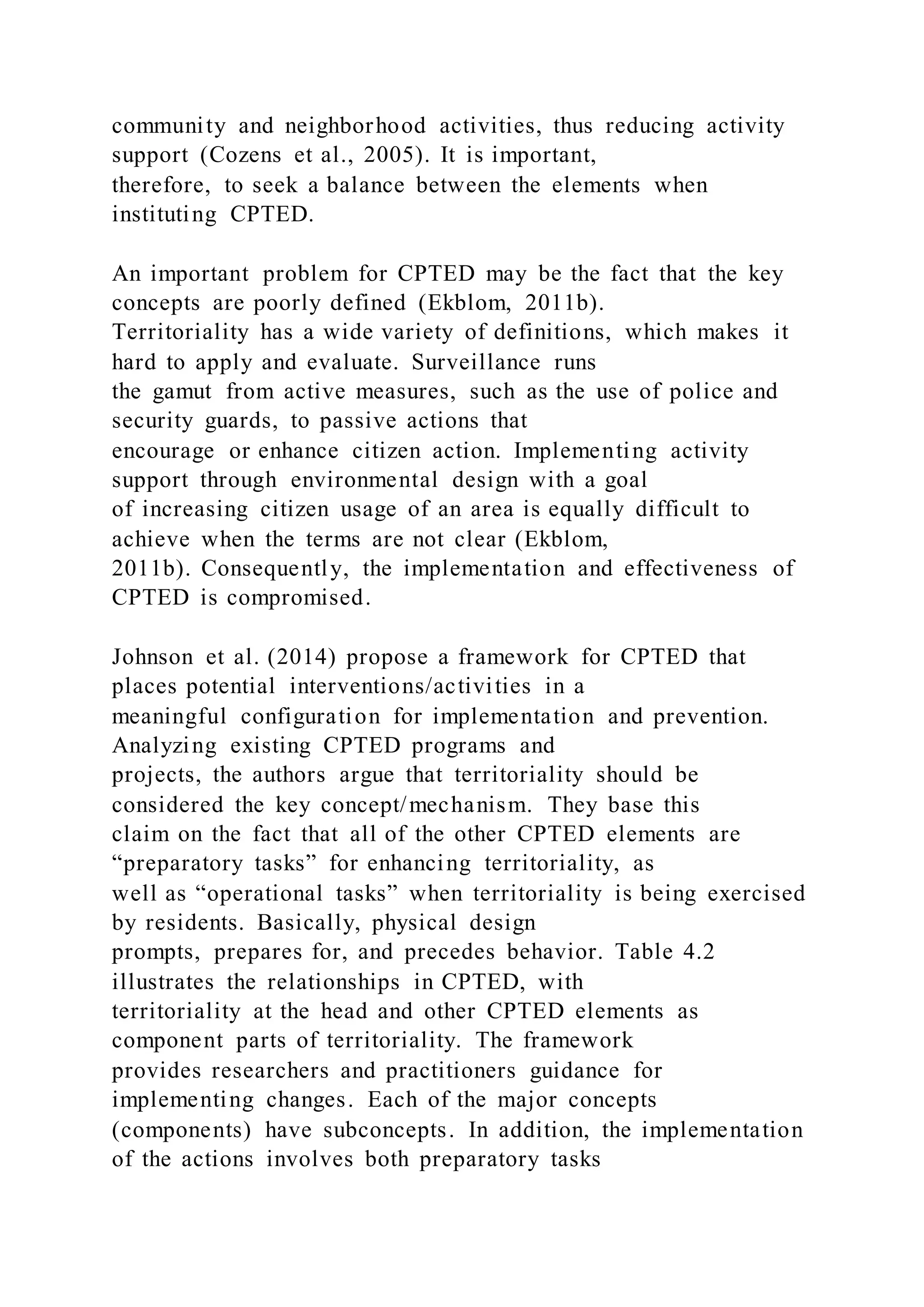 community and neighborhood activities, thus reducing activity
support (Cozens et al., 2005). It is important,
therefore, to seek a balance between the elements when
instituting CPTED.
An important problem for CPTED may be the fact that the key
concepts are poorly defined (Ekblom, 2011b).
Territoriality has a wide variety of definitions, which makes it
hard to apply and evaluate. Surveillance runs
the gamut from active measures, such as the use of police and
security guards, to passive actions that
encourage or enhance citizen action. Implementing activity
support through environmental design with a goal
of increasing citizen usage of an area is equally difficult to
achieve when the terms are not clear (Ekblom,
2011b). Consequently, the implementation and effectiveness of
CPTED is compromised.
Johnson et al. (2014) propose a framework for CPTED that
places potential interventions/activities in a
meaningful configuration for implementation and prevention.
Analyzing existing CPTED programs and
projects, the authors argue that territoriality should be
considered the key concept/mechanism. They base this
claim on the fact that all of the other CPTED elements are
“preparatory tasks” for enhancing territoriality, as
well as “operational tasks” when territoriality is being exercised
by residents. Basically, physical design
prompts, prepares for, and precedes behavior. Table 4.2
illustrates the relationships in CPTED, with
territoriality at the head and other CPTED elements as
component parts of territoriality. The framework
provides researchers and practitioners guidance for
implementing changes. Each of the major concepts
(components) have subconcepts. In addition, the implementation
of the actions involves both preparatory tasks
 