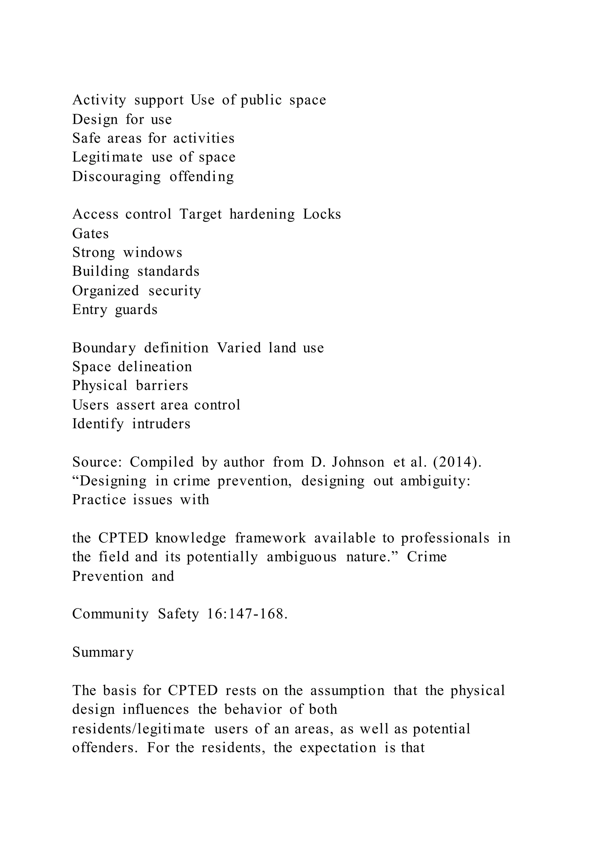 Activity support Use of public space
Design for use
Safe areas for activities
Legitimate use of space
Discouraging offending
Access control Target hardening Locks
Gates
Strong windows
Building standards
Organized security
Entry guards
Boundary definition Varied land use
Space delineation
Physical barriers
Users assert area control
Identify intruders
Source: Compiled by author from D. Johnson et al. (2014).
“Designing in crime prevention, designing out ambiguity:
Practice issues with
the CPTED knowledge framework available to professionals in
the field and its potentially ambiguous nature.” Crime
Prevention and
Community Safety 16:147-168.
Summary
The basis for CPTED rests on the assumption that the physical
design influences the behavior of both
residents/legitimate users of an areas, as well as potential
offenders. For the residents, the expectation is that
 