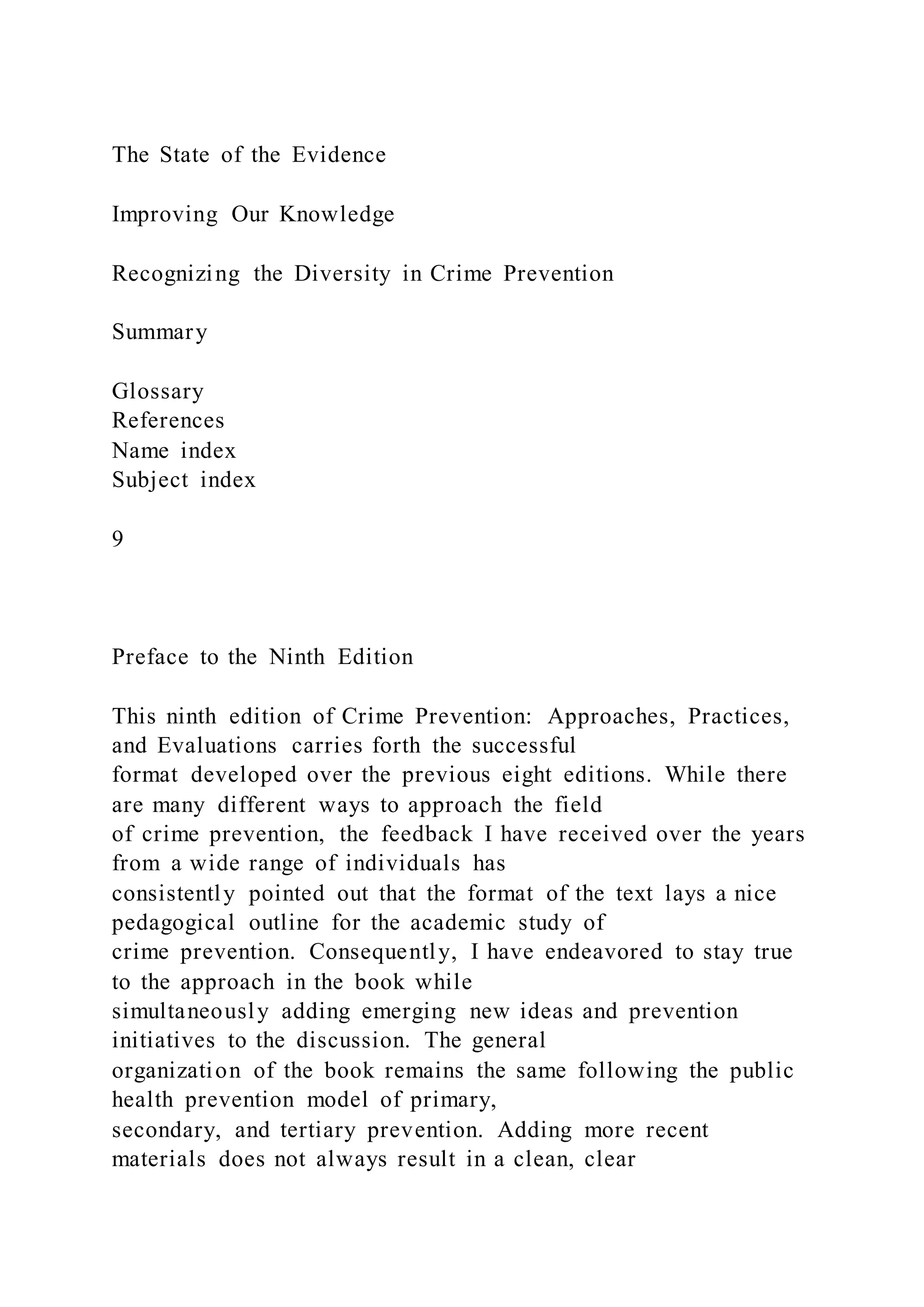 The State of the Evidence
Improving Our Knowledge
Recognizing the Diversity in Crime Prevention
Summary
Glossary
References
Name index
Subject index
9
Preface to the Ninth Edition
This ninth edition of Crime Prevention: Approaches, Practices,
and Evaluations carries forth the successful
format developed over the previous eight editions. While there
are many different ways to approach the field
of crime prevention, the feedback I have received over the years
from a wide range of individuals has
consistently pointed out that the format of the text lays a nice
pedagogical outline for the academic study of
crime prevention. Consequently, I have endeavored to stay true
to the approach in the book while
simultaneously adding emerging new ideas and prevention
initiatives to the discussion. The general
organization of the book remains the same following the public
health prevention model of primary,
secondary, and tertiary prevention. Adding more recent
materials does not always result in a clean, clear
 