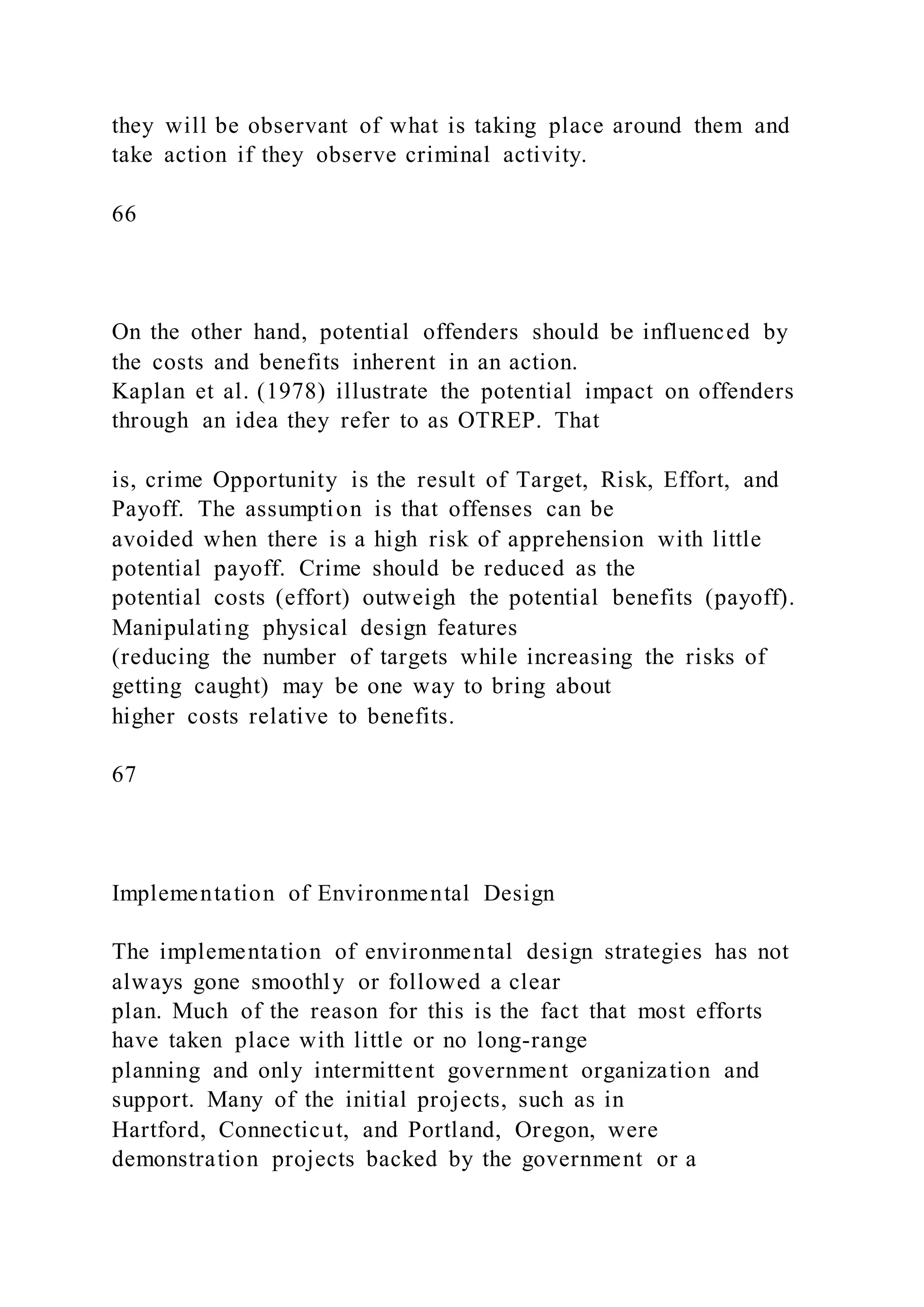 they will be observant of what is taking place around them and
take action if they observe criminal activity.
66
On the other hand, potential offenders should be influenced by
the costs and benefits inherent in an action.
Kaplan et al. (1978) illustrate the potential impact on offenders
through an idea they refer to as OTREP. That
is, crime Opportunity is the result of Target, Risk, Effort, and
Payoff. The assumption is that offenses can be
avoided when there is a high risk of apprehension with little
potential payoff. Crime should be reduced as the
potential costs (effort) outweigh the potential benefits (payoff).
Manipulating physical design features
(reducing the number of targets while increasing the risks of
getting caught) may be one way to bring about
higher costs relative to benefits.
67
Implementation of Environmental Design
The implementation of environmental design strategies has not
always gone smoothly or followed a clear
plan. Much of the reason for this is the fact that most efforts
have taken place with little or no long-range
planning and only intermittent government organization and
support. Many of the initial projects, such as in
Hartford, Connecticut, and Portland, Oregon, were
demonstration projects backed by the government or a
 