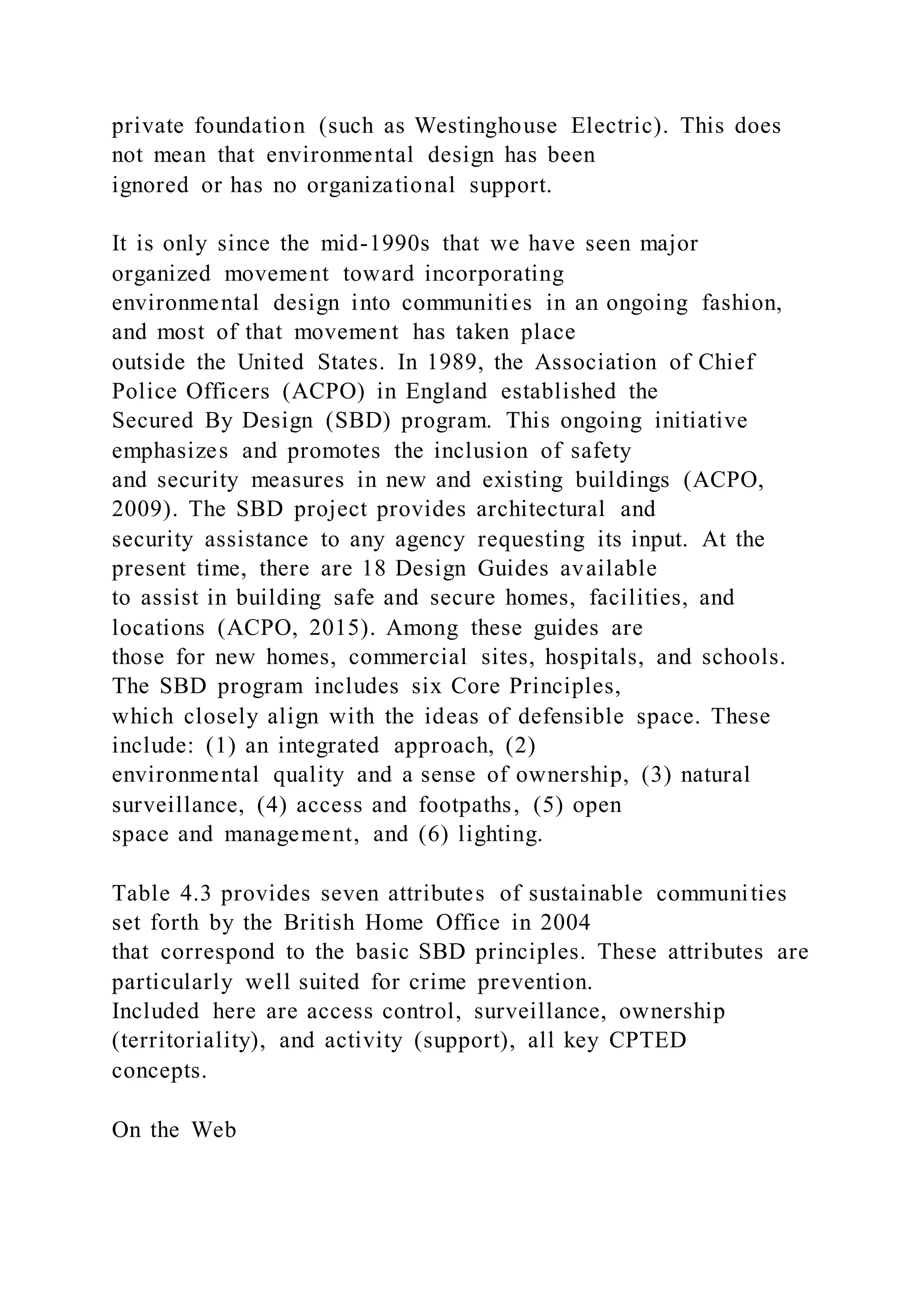 private foundation (such as Westinghouse Electric). This does
not mean that environmental design has been
ignored or has no organizational support.
It is only since the mid-1990s that we have seen major
organized movement toward incorporating
environmental design into communities in an ongoing fashion,
and most of that movement has taken place
outside the United States. In 1989, the Association of Chief
Police Officers (ACPO) in England established the
Secured By Design (SBD) program. This ongoing initiative
emphasizes and promotes the inclusion of safety
and security measures in new and existing buildings (ACPO,
2009). The SBD project provides architectural and
security assistance to any agency requesting its input. At the
present time, there are 18 Design Guides available
to assist in building safe and secure homes, facilities, and
locations (ACPO, 2015). Among these guides are
those for new homes, commercial sites, hospitals, and schools.
The SBD program includes six Core Principles,
which closely align with the ideas of defensible space. These
include: (1) an integrated approach, (2)
environmental quality and a sense of ownership, (3) natural
surveillance, (4) access and footpaths, (5) open
space and management, and (6) lighting.
Table 4.3 provides seven attributes of sustainable communities
set forth by the British Home Office in 2004
that correspond to the basic SBD principles. These attributes are
particularly well suited for crime prevention.
Included here are access control, surveillance, ownership
(territoriality), and activity (support), all key CPTED
concepts.
On the Web
 