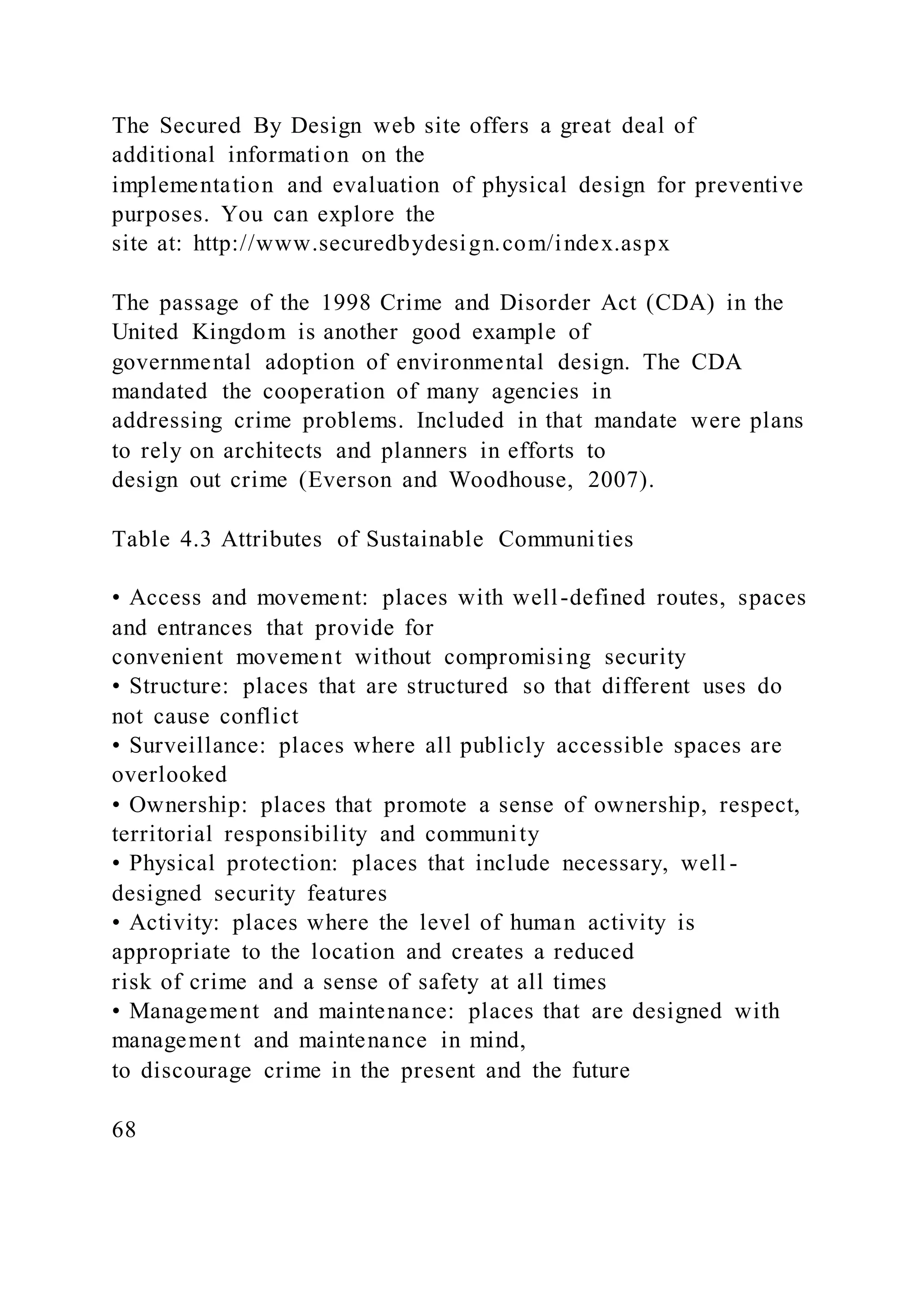 The Secured By Design web site offers a great deal of
additional information on the
implementation and evaluation of physical design for preventive
purposes. You can explore the
site at: http://www.securedbydesign.com/index.aspx
The passage of the 1998 Crime and Disorder Act (CDA) in the
United Kingdom is another good example of
governmental adoption of environmental design. The CDA
mandated the cooperation of many agencies in
addressing crime problems. Included in that mandate were plans
to rely on architects and planners in efforts to
design out crime (Everson and Woodhouse, 2007).
Table 4.3 Attributes of Sustainable Communities
• Access and movement: places with well-defined routes, spaces
and entrances that provide for
convenient movement without compromising security
• Structure: places that are structured so that different uses do
not cause conflict
• Surveillance: places where all publicly accessible spaces are
overlooked
• Ownership: places that promote a sense of ownership, respect,
territorial responsibility and community
• Physical protection: places that include necessary, well -
designed security features
• Activity: places where the level of human activity is
appropriate to the location and creates a reduced
risk of crime and a sense of safety at all times
• Management and maintenance: places that are designed with
management and maintenance in mind,
to discourage crime in the present and the future
68
 