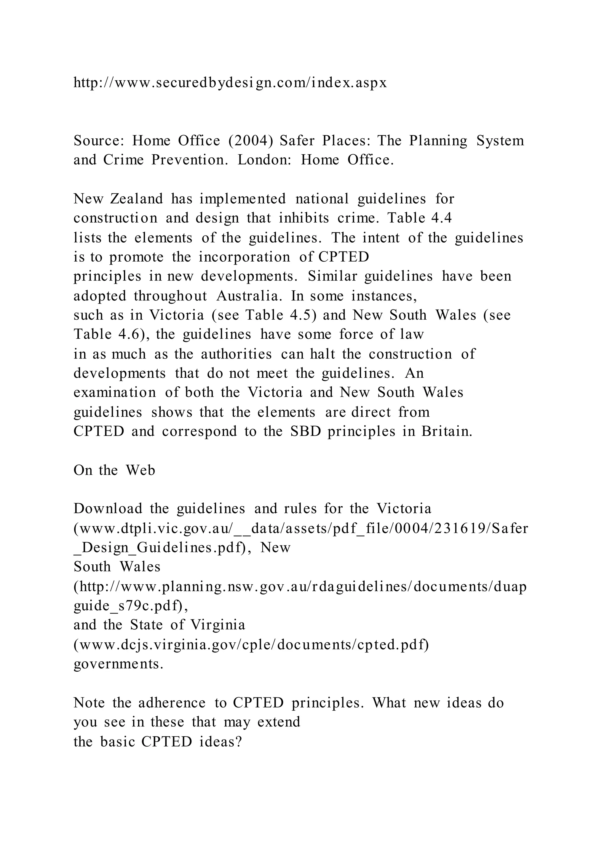 http://www.securedbydesi gn.com/index.aspx
Source: Home Office (2004) Safer Places: The Planning System
and Crime Prevention. London: Home Office.
New Zealand has implemented national guidelines for
construction and design that inhibits crime. Table 4.4
lists the elements of the guidelines. The intent of the guidelines
is to promote the incorporation of CPTED
principles in new developments. Similar guidelines have been
adopted throughout Australia. In some instances,
such as in Victoria (see Table 4.5) and New South Wales (see
Table 4.6), the guidelines have some force of law
in as much as the authorities can halt the construction of
developments that do not meet the guidelines. An
examination of both the Victoria and New South Wales
guidelines shows that the elements are direct from
CPTED and correspond to the SBD principles in Britain.
On the Web
Download the guidelines and rules for the Victoria
(www.dtpli.vic.gov.au/__data/assets/pdf_file/0004/231619/Safer
_Design_Guidelines.pdf), New
South Wales
(http://www.planning.nsw.gov.au/rdaguidelines/documents/duap
guide_s79c.pdf),
and the State of Virginia
(www.dcjs.virginia.gov/cple/documents/cpted.pdf)
governments.
Note the adherence to CPTED principles. What new ideas do
you see in these that may extend
the basic CPTED ideas?
 