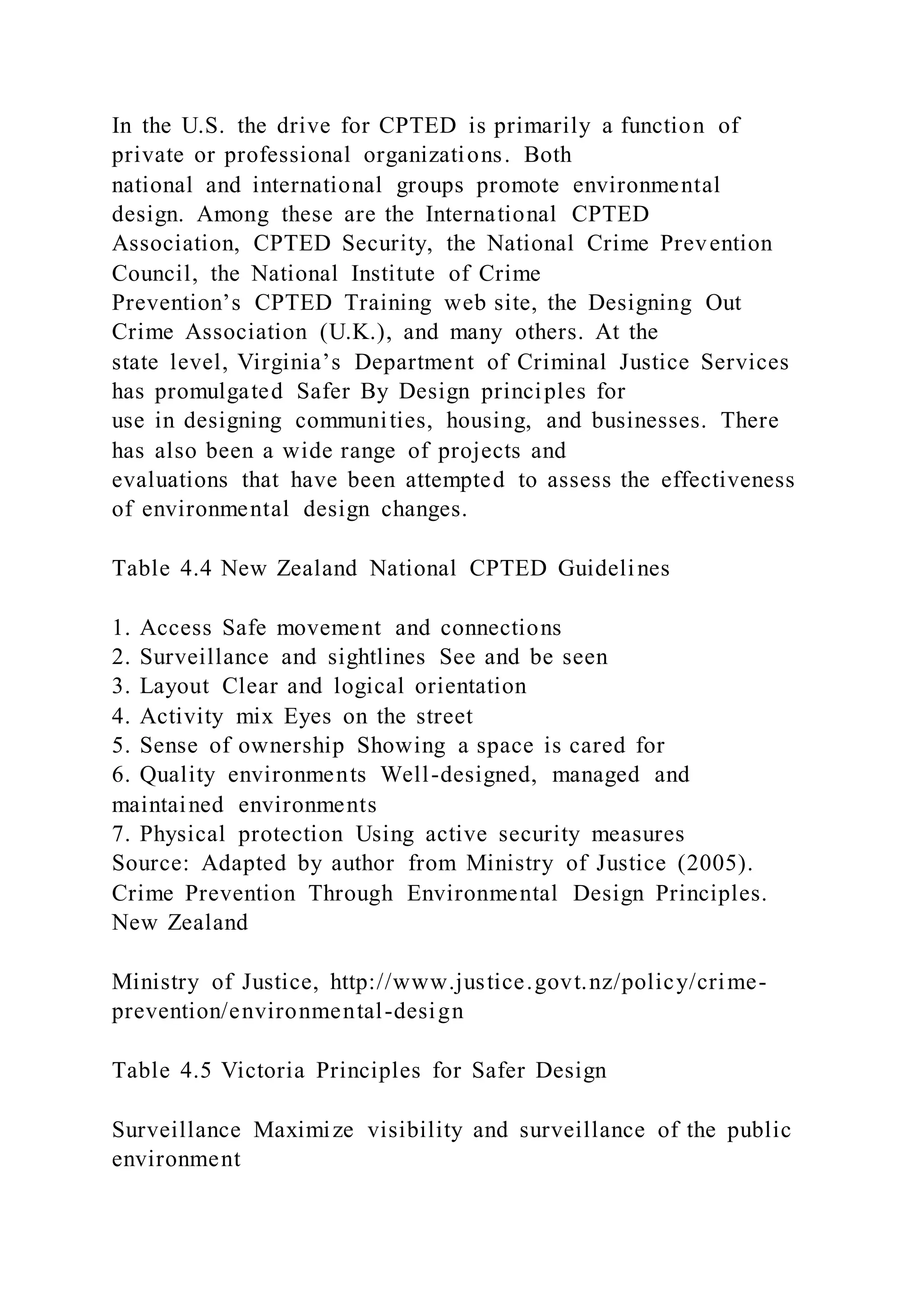 In the U.S. the drive for CPTED is primarily a function of
private or professional organizations. Both
national and international groups promote environmental
design. Among these are the International CPTED
Association, CPTED Security, the National Crime Prevention
Council, the National Institute of Crime
Prevention’s CPTED Training web site, the Designing Out
Crime Association (U.K.), and many others. At the
state level, Virginia’s Department of Criminal Justice Services
has promulgated Safer By Design principles for
use in designing communities, housing, and businesses. There
has also been a wide range of projects and
evaluations that have been attempted to assess the effectiveness
of environmental design changes.
Table 4.4 New Zealand National CPTED Guidelines
1. Access Safe movement and connections
2. Surveillance and sightlines See and be seen
3. Layout Clear and logical orientation
4. Activity mix Eyes on the street
5. Sense of ownership Showing a space is cared for
6. Quality environments Well-designed, managed and
maintained environments
7. Physical protection Using active security measures
Source: Adapted by author from Ministry of Justice (2005).
Crime Prevention Through Environmental Design Principles.
New Zealand
Ministry of Justice, http://www.justice.govt.nz/policy/crime-
prevention/environmental-design
Table 4.5 Victoria Principles for Safer Design
Surveillance Maximize visibility and surveillance of the public
environment
 