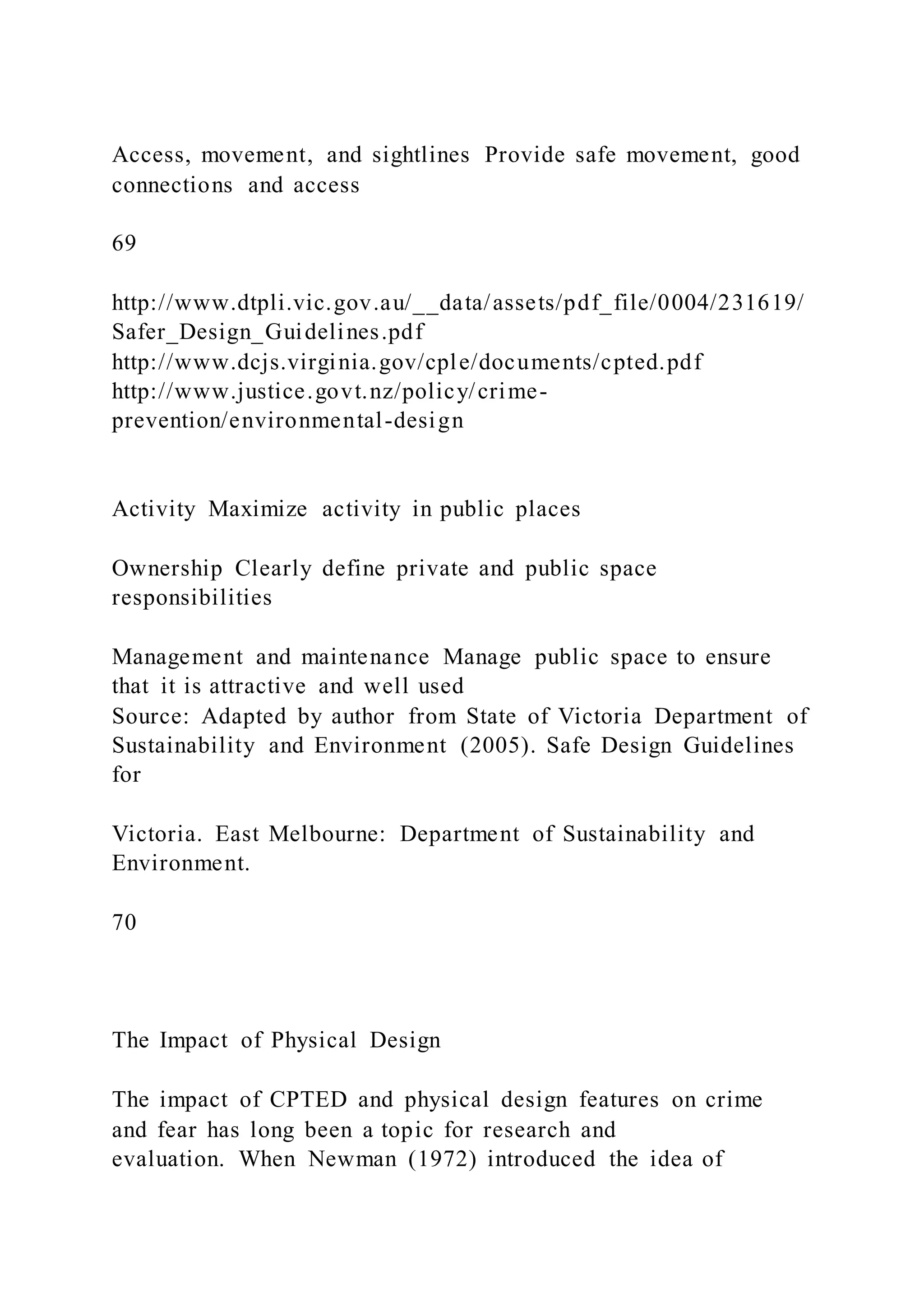 Access, movement, and sightlines Provide safe movement, good
connections and access
69
http://www.dtpli.vic.gov.au/__data/assets/pdf_file/0004/231619/
Safer_Design_Guidelines.pdf
http://www.dcjs.virginia.gov/cple/documents/cpted.pdf
http://www.justice.govt.nz/policy/crime-
prevention/environmental-design
Activity Maximize activity in public places
Ownership Clearly define private and public space
responsibilities
Management and maintenance Manage public space to ensure
that it is attractive and well used
Source: Adapted by author from State of Victoria Department of
Sustainability and Environment (2005). Safe Design Guidelines
for
Victoria. East Melbourne: Department of Sustainability and
Environment.
70
The Impact of Physical Design
The impact of CPTED and physical design features on crime
and fear has long been a topic for research and
evaluation. When Newman (1972) introduced the idea of
 