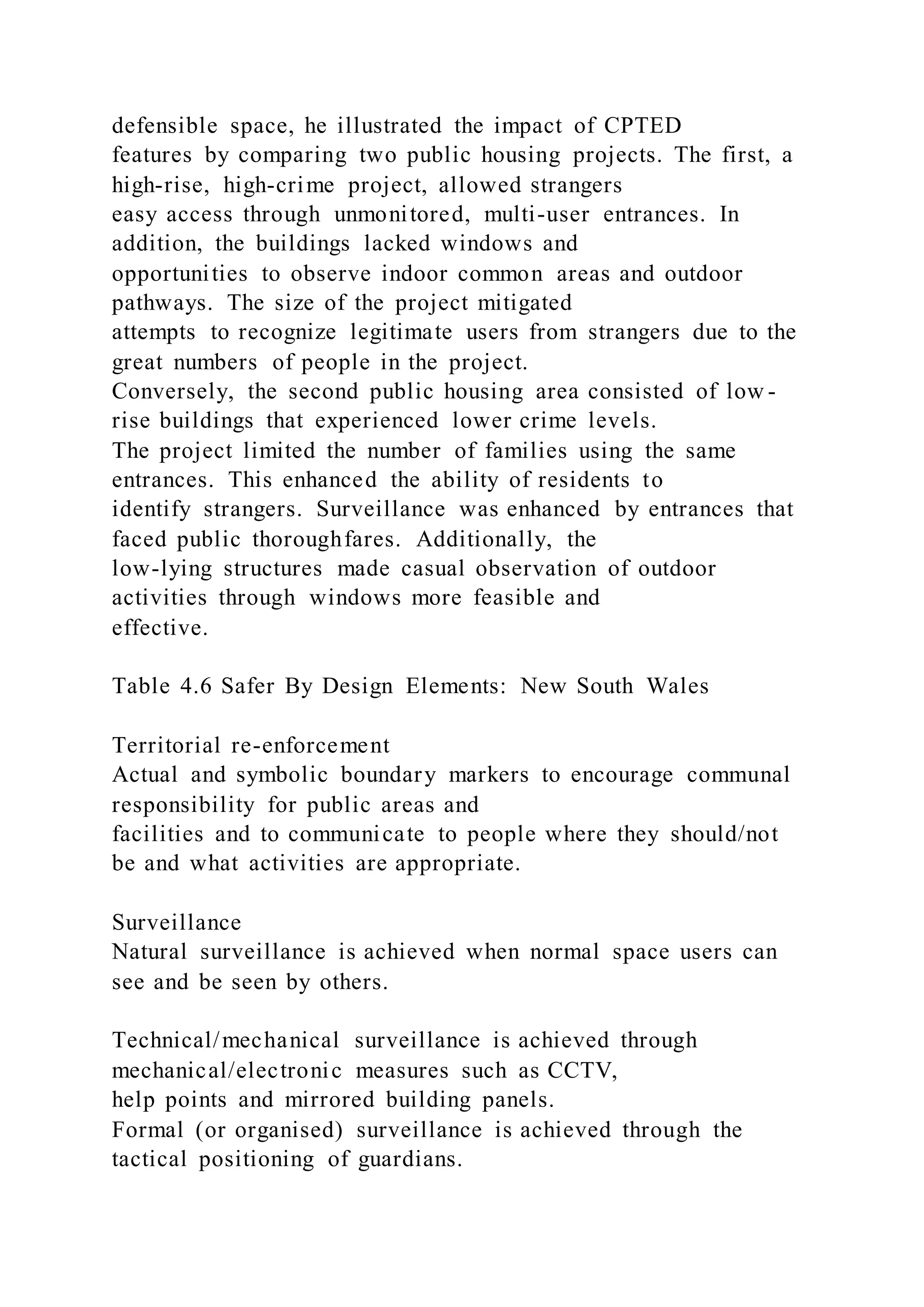 defensible space, he illustrated the impact of CPTED
features by comparing two public housing projects. The first, a
high-rise, high-crime project, allowed strangers
easy access through unmonitored, multi-user entrances. In
addition, the buildings lacked windows and
opportunities to observe indoor common areas and outdoor
pathways. The size of the project mitigated
attempts to recognize legitimate users from strangers due to the
great numbers of people in the project.
Conversely, the second public housing area consisted of low -
rise buildings that experienced lower crime levels.
The project limited the number of families using the same
entrances. This enhanced the ability of residents to
identify strangers. Surveillance was enhanced by entrances that
faced public thoroughfares. Additionally, the
low-lying structures made casual observation of outdoor
activities through windows more feasible and
effective.
Table 4.6 Safer By Design Elements: New South Wales
Territorial re-enforcement
Actual and symbolic boundary markers to encourage communal
responsibility for public areas and
facilities and to communicate to people where they should/not
be and what activities are appropriate.
Surveillance
Natural surveillance is achieved when normal space users can
see and be seen by others.
Technical/mechanical surveillance is achieved through
mechanical/electronic measures such as CCTV,
help points and mirrored building panels.
Formal (or organised) surveillance is achieved through the
tactical positioning of guardians.
 