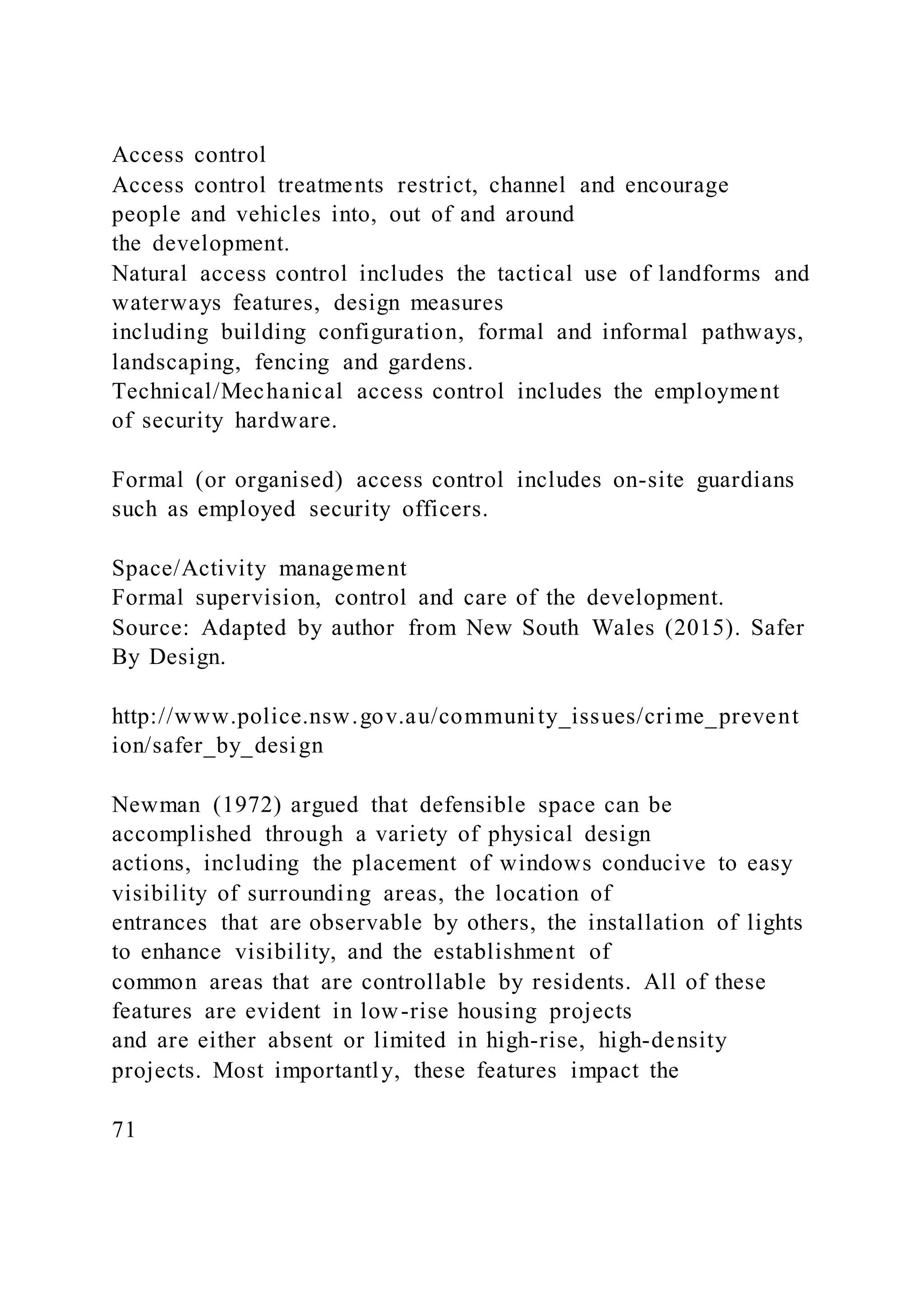Access control
Access control treatments restrict, channel and encourage
people and vehicles into, out of and around
the development.
Natural access control includes the tactical use of landforms and
waterways features, design measures
including building configuration, formal and informal pathways,
landscaping, fencing and gardens.
Technical/Mechanical access control includes the employment
of security hardware.
Formal (or organised) access control includes on-site guardians
such as employed security officers.
Space/Activity management
Formal supervision, control and care of the development.
Source: Adapted by author from New South Wales (2015). Safer
By Design.
http://www.police.nsw.gov.au/community_issues/crime_prevent
ion/safer_by_design
Newman (1972) argued that defensible space can be
accomplished through a variety of physical design
actions, including the placement of windows conducive to easy
visibility of surrounding areas, the location of
entrances that are observable by others, the installation of lights
to enhance visibility, and the establishment of
common areas that are controllable by residents. All of these
features are evident in low-rise housing projects
and are either absent or limited in high-rise, high-density
projects. Most importantly, these features impact the
71
 