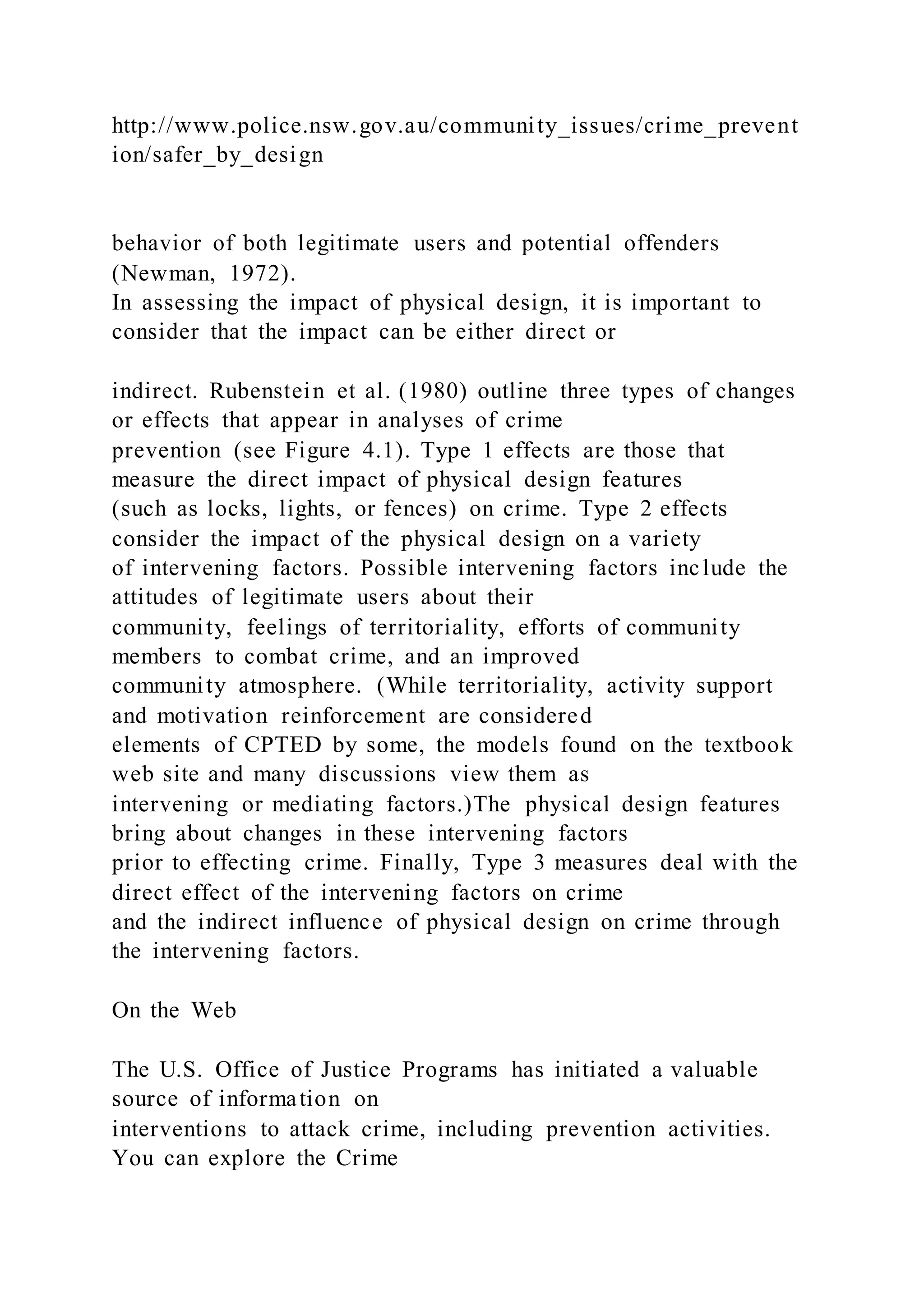 http://www.police.nsw.gov.au/community_issues/crime_prevent
ion/safer_by_design
behavior of both legitimate users and potential offenders
(Newman, 1972).
In assessing the impact of physical design, it is important to
consider that the impact can be either direct or
indirect. Rubenstein et al. (1980) outline three types of changes
or effects that appear in analyses of crime
prevention (see Figure 4.1). Type 1 effects are those that
measure the direct impact of physical design features
(such as locks, lights, or fences) on crime. Type 2 effects
consider the impact of the physical design on a variety
of intervening factors. Possible intervening factors include the
attitudes of legitimate users about their
community, feelings of territoriality, efforts of community
members to combat crime, and an improved
community atmosphere. (While territoriality, activity support
and motivation reinforcement are considered
elements of CPTED by some, the models found on the textbook
web site and many discussions view them as
intervening or mediating factors.)The physical design features
bring about changes in these intervening factors
prior to effecting crime. Finally, Type 3 measures deal with the
direct effect of the intervening factors on crime
and the indirect influence of physical design on crime through
the intervening factors.
On the Web
The U.S. Office of Justice Programs has initiated a valuable
source of information on
interventions to attack crime, including prevention activities.
You can explore the Crime
 