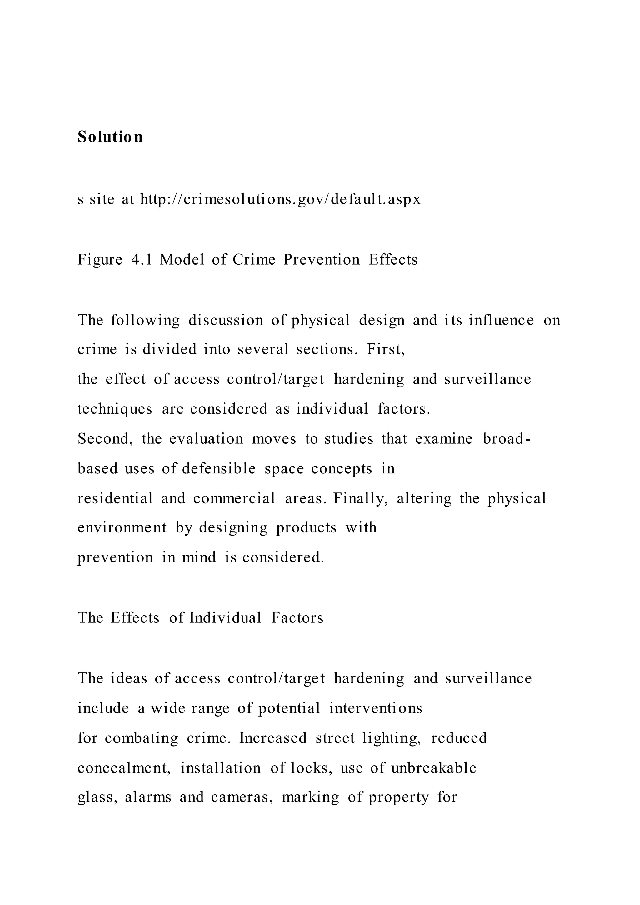 Solution
s site at http://crimesolutions.gov/default.aspx
Figure 4.1 Model of Crime Prevention Effects
The following discussion of physical design and its influence on
crime is divided into several sections. First,
the effect of access control/target hardening and surveillance
techniques are considered as individual factors.
Second, the evaluation moves to studies that examine broad-
based uses of defensible space concepts in
residential and commercial areas. Finally, altering the physical
environment by designing products with
prevention in mind is considered.
The Effects of Individual Factors
The ideas of access control/target hardening and surveillance
include a wide range of potential interventions
for combating crime. Increased street lighting, reduced
concealment, installation of locks, use of unbreakable
glass, alarms and cameras, marking of property for
 