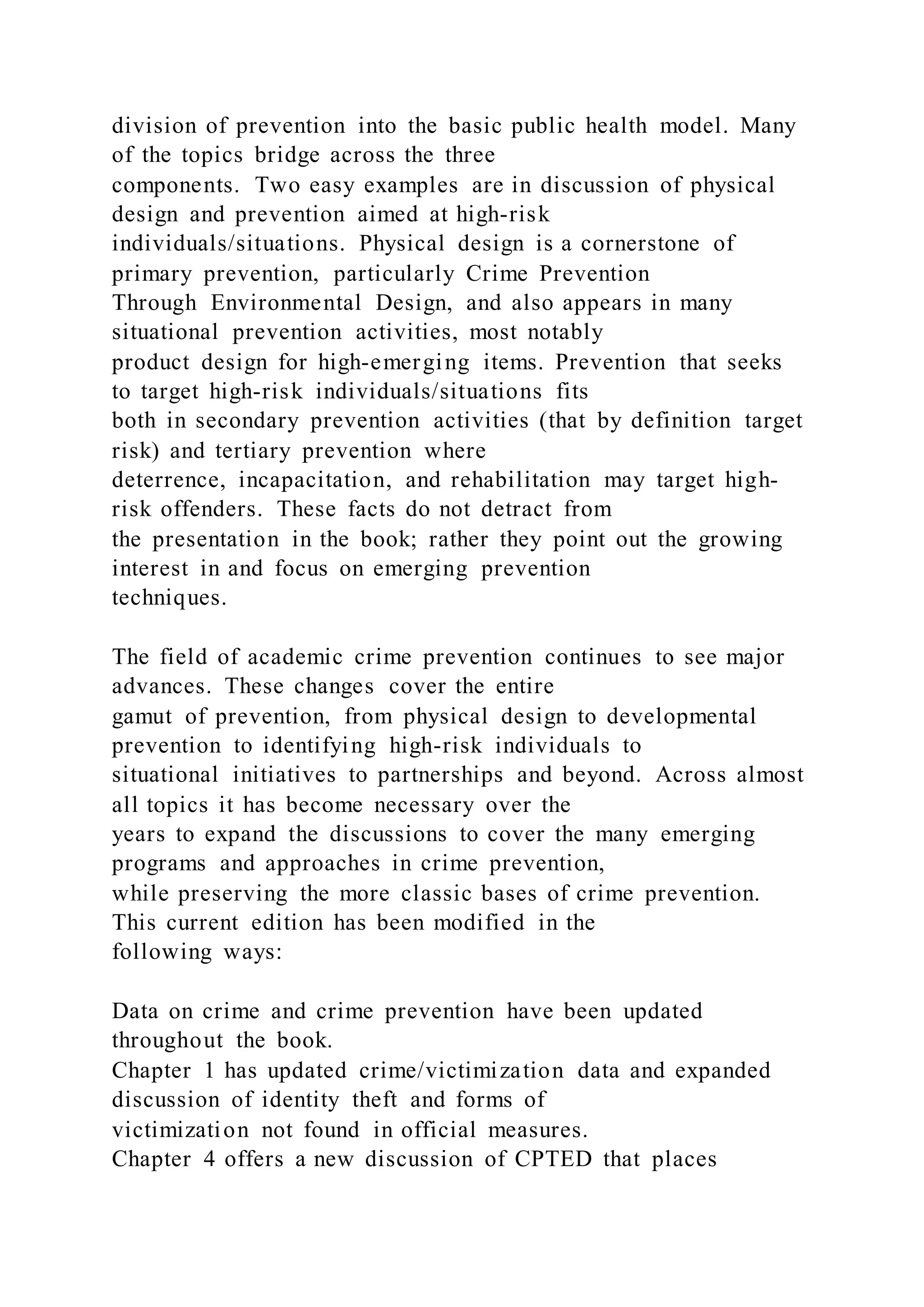 division of prevention into the basic public health model. Many
of the topics bridge across the three
components. Two easy examples are in discussion of physical
design and prevention aimed at high-risk
individuals/situations. Physical design is a cornerstone of
primary prevention, particularly Crime Prevention
Through Environmental Design, and also appears in many
situational prevention activities, most notably
product design for high-emerging items. Prevention that seeks
to target high-risk individuals/situations fits
both in secondary prevention activities (that by definition target
risk) and tertiary prevention where
deterrence, incapacitation, and rehabilitation may target high-
risk offenders. These facts do not detract from
the presentation in the book; rather they point out the growing
interest in and focus on emerging prevention
techniques.
The field of academic crime prevention continues to see major
advances. These changes cover the entire
gamut of prevention, from physical design to developmental
prevention to identifying high-risk individuals to
situational initiatives to partnerships and beyond. Across almost
all topics it has become necessary over the
years to expand the discussions to cover the many emerging
programs and approaches in crime prevention,
while preserving the more classic bases of crime prevention.
This current edition has been modified in the
following ways:
Data on crime and crime prevention have been updated
throughout the book.
Chapter 1 has updated crime/victimization data and expanded
discussion of identity theft and forms of
victimization not found in official measures.
Chapter 4 offers a new discussion of CPTED that places
 