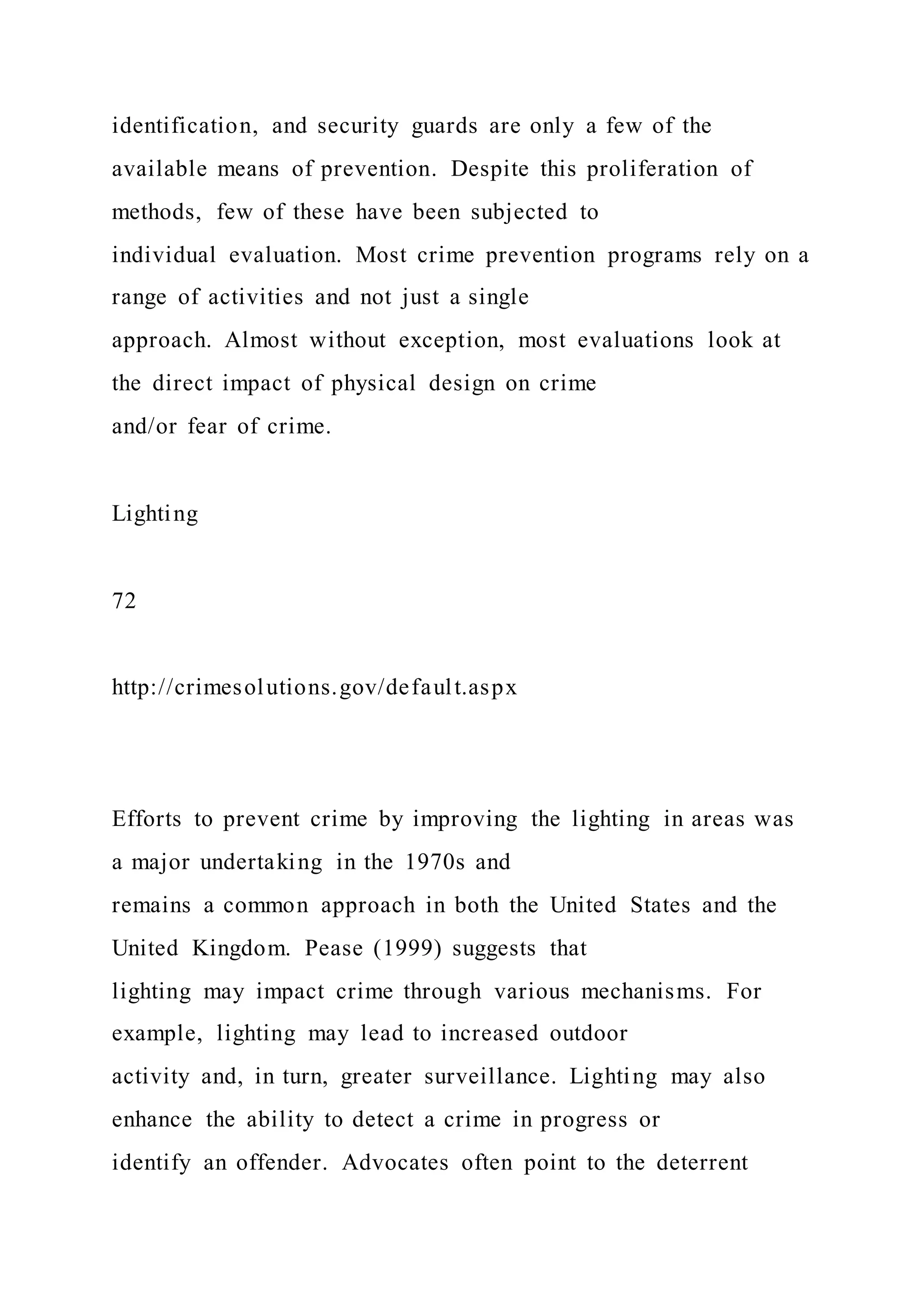 identification, and security guards are only a few of the
available means of prevention. Despite this proliferation of
methods, few of these have been subjected to
individual evaluation. Most crime prevention programs rely on a
range of activities and not just a single
approach. Almost without exception, most evaluations look at
the direct impact of physical design on crime
and/or fear of crime.
Lighting
72
http://crimesolutions.gov/default.aspx
Efforts to prevent crime by improving the lighting in areas was
a major undertaking in the 1970s and
remains a common approach in both the United States and the
United Kingdom. Pease (1999) suggests that
lighting may impact crime through various mechanisms. For
example, lighting may lead to increased outdoor
activity and, in turn, greater surveillance. Lighting may also
enhance the ability to detect a crime in progress or
identify an offender. Advocates often point to the deterrent
 