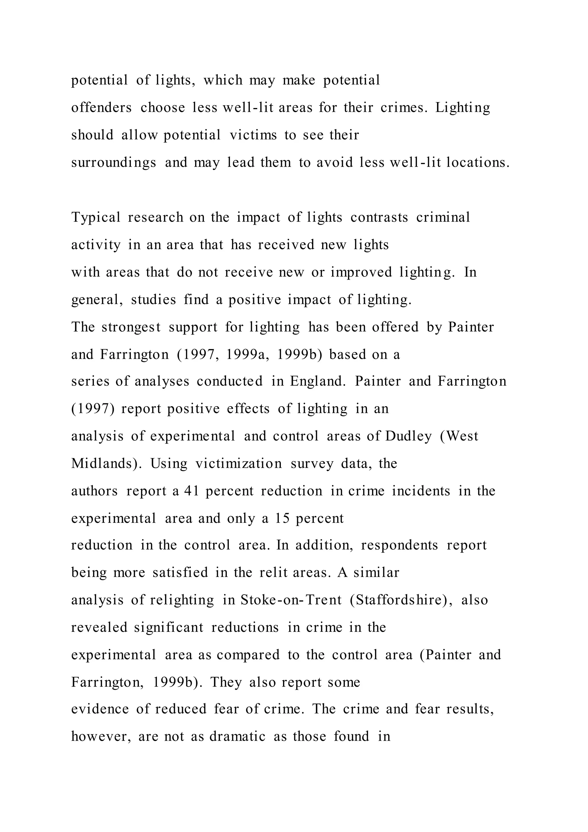 potential of lights, which may make potential
offenders choose less well-lit areas for their crimes. Lighting
should allow potential victims to see their
surroundings and may lead them to avoid less well-lit locations.
Typical research on the impact of lights contrasts criminal
activity in an area that has received new lights
with areas that do not receive new or improved lighting. In
general, studies find a positive impact of lighting.
The strongest support for lighting has been offered by Painter
and Farrington (1997, 1999a, 1999b) based on a
series of analyses conducted in England. Painter and Farrington
(1997) report positive effects of lighting in an
analysis of experimental and control areas of Dudley (West
Midlands). Using victimization survey data, the
authors report a 41 percent reduction in crime incidents in the
experimental area and only a 15 percent
reduction in the control area. In addition, respondents report
being more satisfied in the relit areas. A similar
analysis of relighting in Stoke-on-Trent (Staffordshire), also
revealed significant reductions in crime in the
experimental area as compared to the control area (Painter and
Farrington, 1999b). They also report some
evidence of reduced fear of crime. The crime and fear results,
however, are not as dramatic as those found in
 
