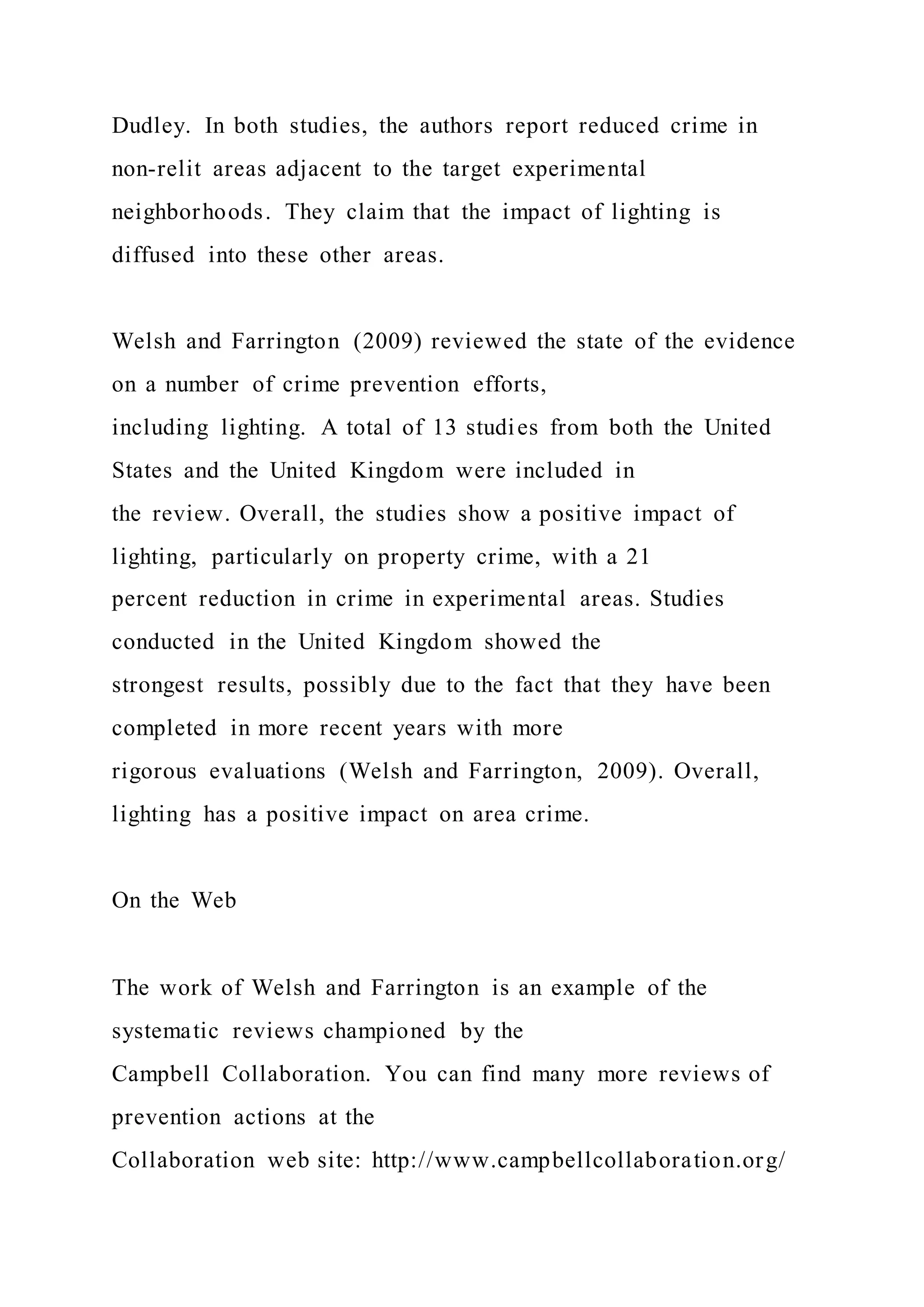 Dudley. In both studies, the authors report reduced crime in
non-relit areas adjacent to the target experimental
neighborhoods. They claim that the impact of lighting is
diffused into these other areas.
Welsh and Farrington (2009) reviewed the state of the evidence
on a number of crime prevention efforts,
including lighting. A total of 13 studies from both the United
States and the United Kingdom were included in
the review. Overall, the studies show a positive impact of
lighting, particularly on property crime, with a 21
percent reduction in crime in experimental areas. Studies
conducted in the United Kingdom showed the
strongest results, possibly due to the fact that they have been
completed in more recent years with more
rigorous evaluations (Welsh and Farrington, 2009). Overall,
lighting has a positive impact on area crime.
On the Web
The work of Welsh and Farrington is an example of the
systematic reviews championed by the
Campbell Collaboration. You can find many more reviews of
prevention actions at the
Collaboration web site: http://www.campbellcollaboration.org/
 
