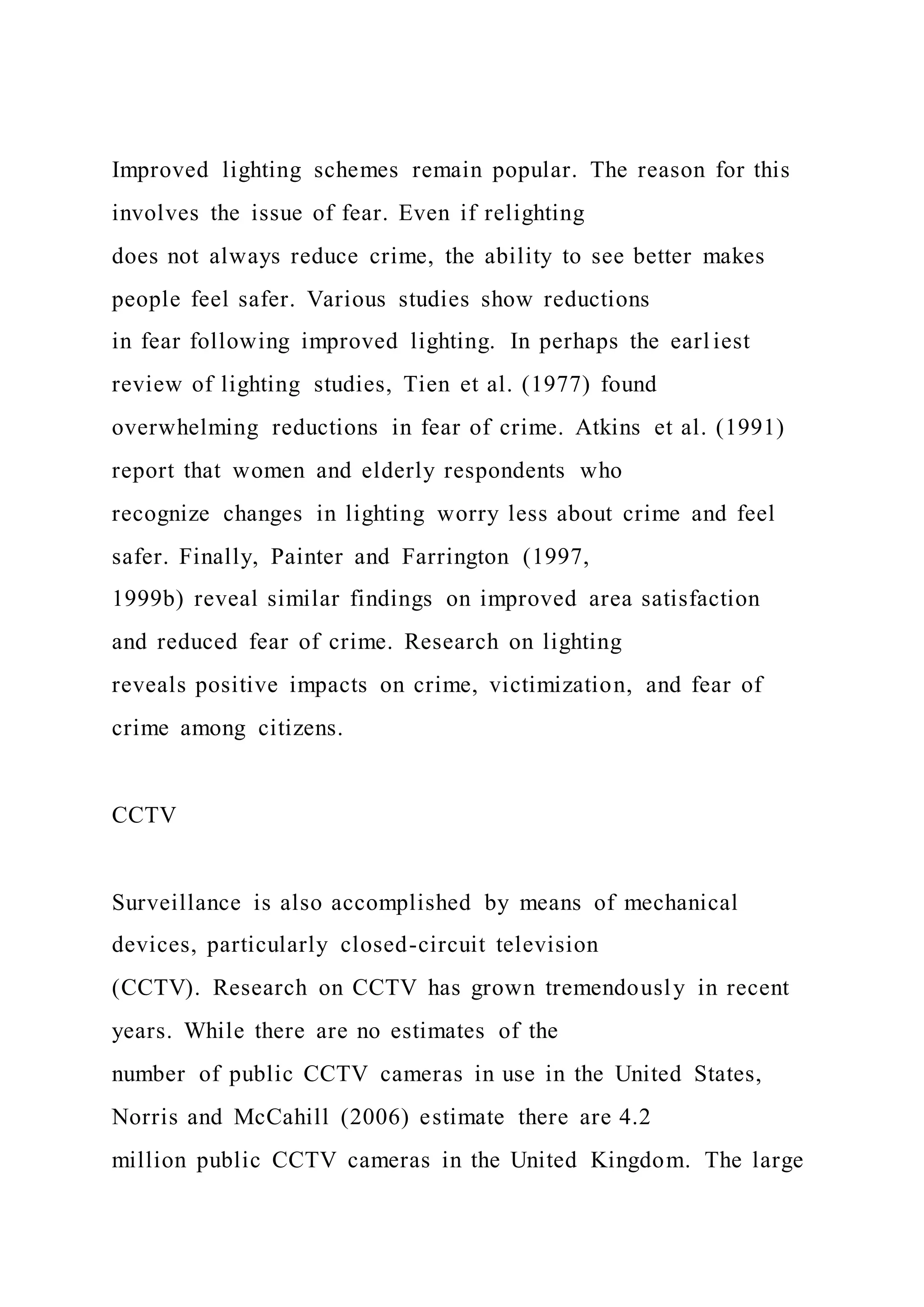 Improved lighting schemes remain popular. The reason for this
involves the issue of fear. Even if relighting
does not always reduce crime, the ability to see better makes
people feel safer. Various studies show reductions
in fear following improved lighting. In perhaps the earl iest
review of lighting studies, Tien et al. (1977) found
overwhelming reductions in fear of crime. Atkins et al. (1991)
report that women and elderly respondents who
recognize changes in lighting worry less about crime and feel
safer. Finally, Painter and Farrington (1997,
1999b) reveal similar findings on improved area satisfaction
and reduced fear of crime. Research on lighting
reveals positive impacts on crime, victimization, and fear of
crime among citizens.
CCTV
Surveillance is also accomplished by means of mechanical
devices, particularly closed-circuit television
(CCTV). Research on CCTV has grown tremendously in recent
years. While there are no estimates of the
number of public CCTV cameras in use in the United States,
Norris and McCahill (2006) estimate there are 4.2
million public CCTV cameras in the United Kingdom. The large
 