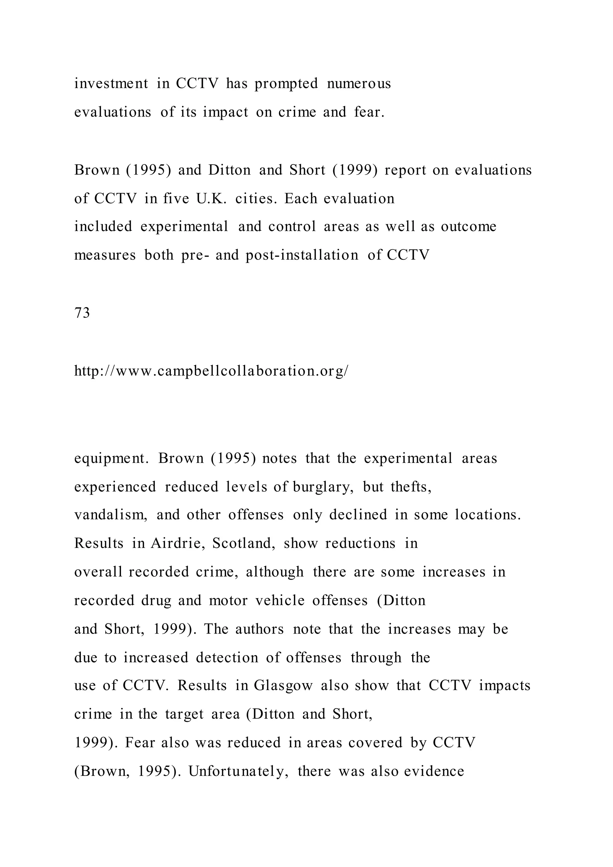 investment in CCTV has prompted numerous
evaluations of its impact on crime and fear.
Brown (1995) and Ditton and Short (1999) report on evaluations
of CCTV in five U.K. cities. Each evaluation
included experimental and control areas as well as outcome
measures both pre- and post-installation of CCTV
73
http://www.campbellcollaboration.org/
equipment. Brown (1995) notes that the experimental areas
experienced reduced levels of burglary, but thefts,
vandalism, and other offenses only declined in some locations.
Results in Airdrie, Scotland, show reductions in
overall recorded crime, although there are some increases in
recorded drug and motor vehicle offenses (Ditton
and Short, 1999). The authors note that the increases may be
due to increased detection of offenses through the
use of CCTV. Results in Glasgow also show that CCTV impacts
crime in the target area (Ditton and Short,
1999). Fear also was reduced in areas covered by CCTV
(Brown, 1995). Unfortunately, there was also evidence
 