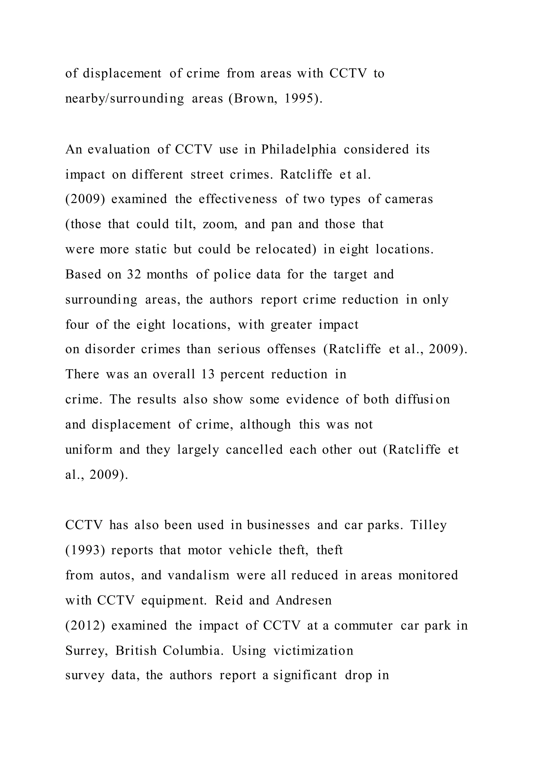 of displacement of crime from areas with CCTV to
nearby/surrounding areas (Brown, 1995).
An evaluation of CCTV use in Philadelphia considered its
impact on different street crimes. Ratcliffe et al.
(2009) examined the effectiveness of two types of cameras
(those that could tilt, zoom, and pan and those that
were more static but could be relocated) in eight locations.
Based on 32 months of police data for the target and
surrounding areas, the authors report crime reduction in only
four of the eight locations, with greater impact
on disorder crimes than serious offenses (Ratcliffe et al., 2009).
There was an overall 13 percent reduction in
crime. The results also show some evidence of both diffusi on
and displacement of crime, although this was not
uniform and they largely cancelled each other out (Ratcliffe et
al., 2009).
CCTV has also been used in businesses and car parks. Tilley
(1993) reports that motor vehicle theft, theft
from autos, and vandalism were all reduced in areas monitored
with CCTV equipment. Reid and Andresen
(2012) examined the impact of CCTV at a commuter car park in
Surrey, British Columbia. Using victimization
survey data, the authors report a significant drop in
 