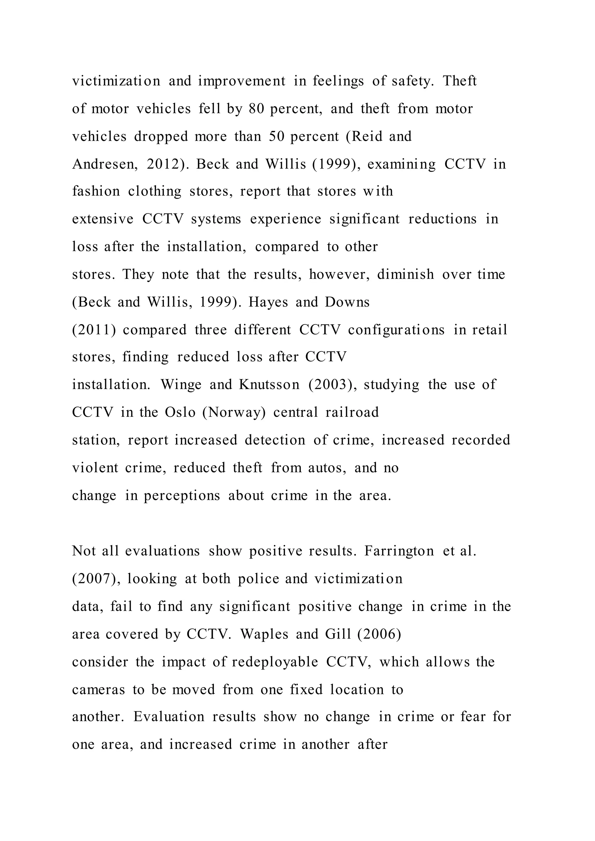 victimization and improvement in feelings of safety. Theft
of motor vehicles fell by 80 percent, and theft from motor
vehicles dropped more than 50 percent (Reid and
Andresen, 2012). Beck and Willis (1999), examining CCTV in
fashion clothing stores, report that stores with
extensive CCTV systems experience significant reductions in
loss after the installation, compared to other
stores. They note that the results, however, diminish over time
(Beck and Willis, 1999). Hayes and Downs
(2011) compared three different CCTV configurations in retail
stores, finding reduced loss after CCTV
installation. Winge and Knutsson (2003), studying the use of
CCTV in the Oslo (Norway) central railroad
station, report increased detection of crime, increased recorded
violent crime, reduced theft from autos, and no
change in perceptions about crime in the area.
Not all evaluations show positive results. Farrington et al.
(2007), looking at both police and victimization
data, fail to find any significant positive change in crime in the
area covered by CCTV. Waples and Gill (2006)
consider the impact of redeployable CCTV, which allows the
cameras to be moved from one fixed location to
another. Evaluation results show no change in crime or fear for
one area, and increased crime in another after
 