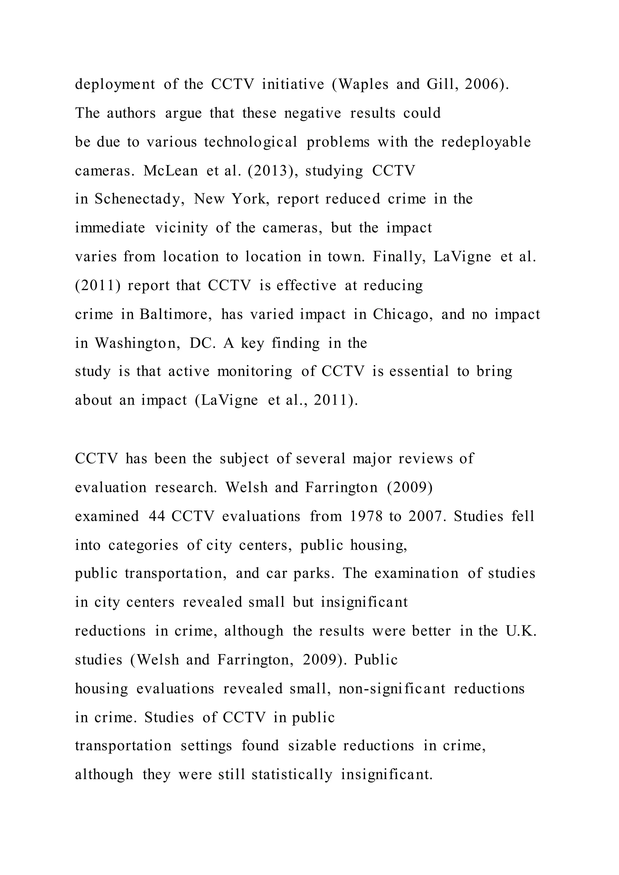 deployment of the CCTV initiative (Waples and Gill, 2006).
The authors argue that these negative results could
be due to various technological problems with the redeployable
cameras. McLean et al. (2013), studying CCTV
in Schenectady, New York, report reduced crime in the
immediate vicinity of the cameras, but the impact
varies from location to location in town. Finally, LaVigne et al.
(2011) report that CCTV is effective at reducing
crime in Baltimore, has varied impact in Chicago, and no impact
in Washington, DC. A key finding in the
study is that active monitoring of CCTV is essential to bring
about an impact (LaVigne et al., 2011).
CCTV has been the subject of several major reviews of
evaluation research. Welsh and Farrington (2009)
examined 44 CCTV evaluations from 1978 to 2007. Studies fell
into categories of city centers, public housing,
public transportation, and car parks. The examination of studies
in city centers revealed small but insignificant
reductions in crime, although the results were better in the U.K.
studies (Welsh and Farrington, 2009). Public
housing evaluations revealed small, non-significant reductions
in crime. Studies of CCTV in public
transportation settings found sizable reductions in crime,
although they were still statistically insignificant.
 