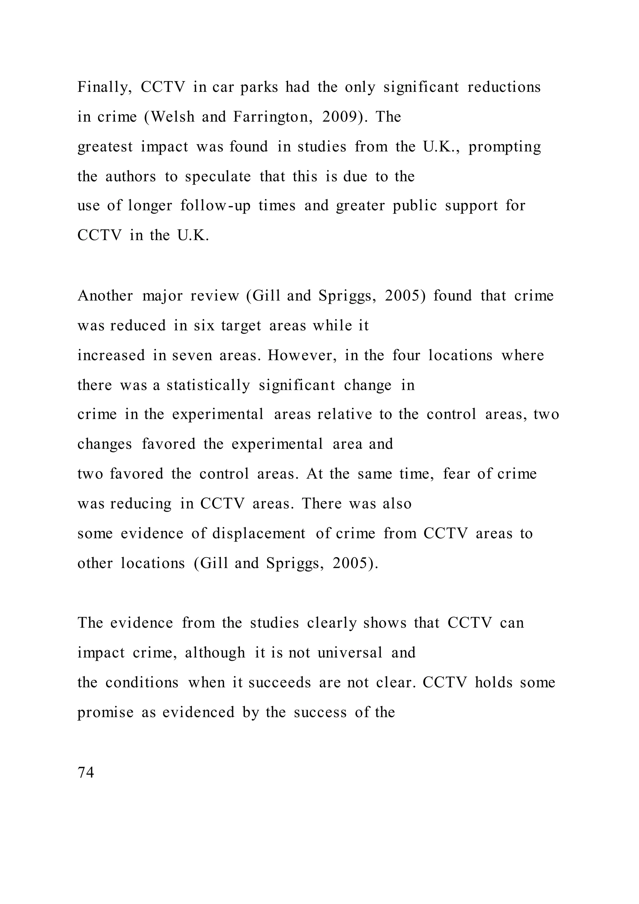 Finally, CCTV in car parks had the only significant reductions
in crime (Welsh and Farrington, 2009). The
greatest impact was found in studies from the U.K., prompting
the authors to speculate that this is due to the
use of longer follow-up times and greater public support for
CCTV in the U.K.
Another major review (Gill and Spriggs, 2005) found that crime
was reduced in six target areas while it
increased in seven areas. However, in the four locations where
there was a statistically significant change in
crime in the experimental areas relative to the control areas, two
changes favored the experimental area and
two favored the control areas. At the same time, fear of crime
was reducing in CCTV areas. There was also
some evidence of displacement of crime from CCTV areas to
other locations (Gill and Spriggs, 2005).
The evidence from the studies clearly shows that CCTV can
impact crime, although it is not universal and
the conditions when it succeeds are not clear. CCTV holds some
promise as evidenced by the success of the
74
 