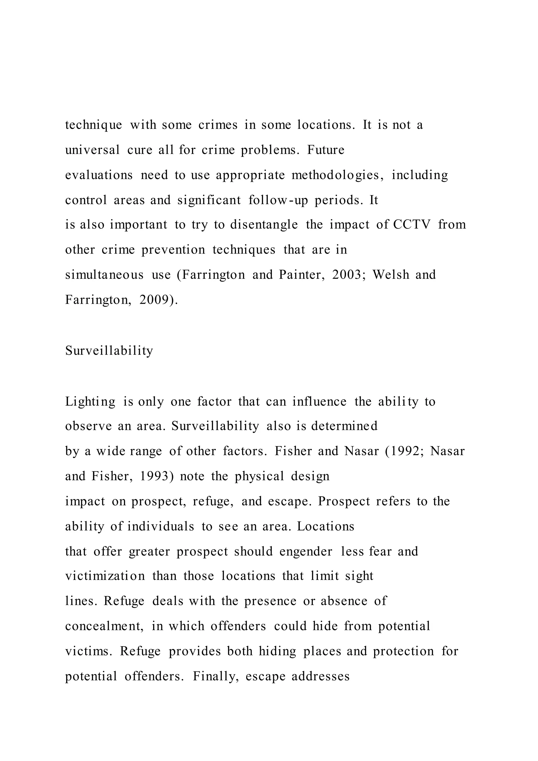 technique with some crimes in some locations. It is not a
universal cure all for crime problems. Future
evaluations need to use appropriate methodologies, including
control areas and significant follow-up periods. It
is also important to try to disentangle the impact of CCTV from
other crime prevention techniques that are in
simultaneous use (Farrington and Painter, 2003; Welsh and
Farrington, 2009).
Surveillability
Lighting is only one factor that can influence the abili ty to
observe an area. Surveillability also is determined
by a wide range of other factors. Fisher and Nasar (1992; Nasar
and Fisher, 1993) note the physical design
impact on prospect, refuge, and escape. Prospect refers to the
ability of individuals to see an area. Locations
that offer greater prospect should engender less fear and
victimization than those locations that limit sight
lines. Refuge deals with the presence or absence of
concealment, in which offenders could hide from potential
victims. Refuge provides both hiding places and protection for
potential offenders. Finally, escape addresses
 
