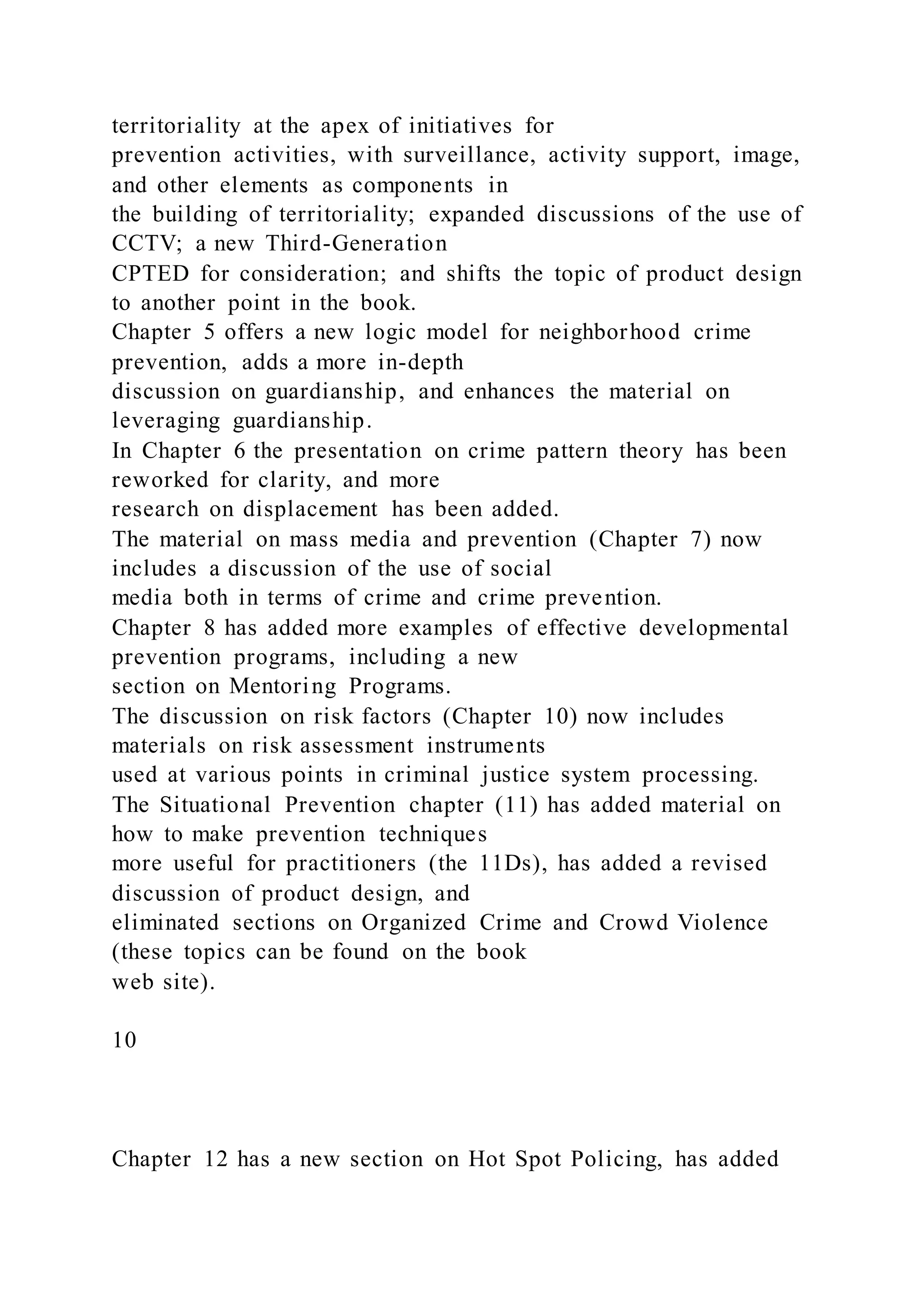 territoriality at the apex of initiatives for
prevention activities, with surveillance, activity support, image,
and other elements as components in
the building of territoriality; expanded discussions of the use of
CCTV; a new Third-Generation
CPTED for consideration; and shifts the topic of product design
to another point in the book.
Chapter 5 offers a new logic model for neighborhood crime
prevention, adds a more in-depth
discussion on guardianship, and enhances the material on
leveraging guardianship.
In Chapter 6 the presentation on crime pattern theory has been
reworked for clarity, and more
research on displacement has been added.
The material on mass media and prevention (Chapter 7) now
includes a discussion of the use of social
media both in terms of crime and crime prevention.
Chapter 8 has added more examples of effective developmental
prevention programs, including a new
section on Mentoring Programs.
The discussion on risk factors (Chapter 10) now includes
materials on risk assessment instruments
used at various points in criminal justice system processing.
The Situational Prevention chapter (11) has added material on
how to make prevention techniques
more useful for practitioners (the 11Ds), has added a revised
discussion of product design, and
eliminated sections on Organized Crime and Crowd Violence
(these topics can be found on the book
web site).
10
Chapter 12 has a new section on Hot Spot Policing, has added
 