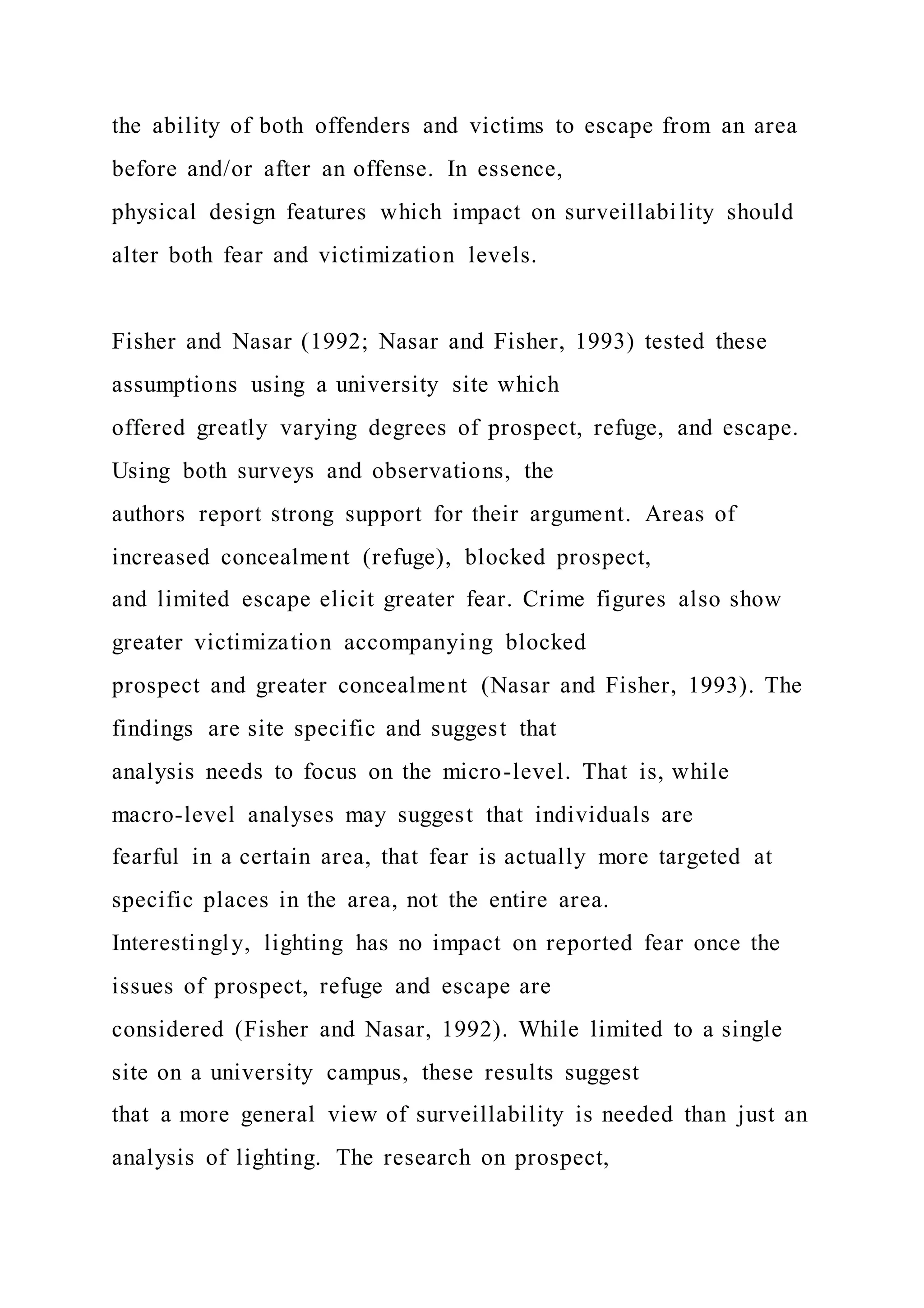 the ability of both offenders and victims to escape from an area
before and/or after an offense. In essence,
physical design features which impact on surveillability should
alter both fear and victimization levels.
Fisher and Nasar (1992; Nasar and Fisher, 1993) tested these
assumptions using a university site which
offered greatly varying degrees of prospect, refuge, and escape.
Using both surveys and observations, the
authors report strong support for their argument. Areas of
increased concealment (refuge), blocked prospect,
and limited escape elicit greater fear. Crime figures also show
greater victimization accompanying blocked
prospect and greater concealment (Nasar and Fisher, 1993). The
findings are site specific and suggest that
analysis needs to focus on the micro-level. That is, while
macro-level analyses may suggest that individuals are
fearful in a certain area, that fear is actually more targeted at
specific places in the area, not the entire area.
Interestingly, lighting has no impact on reported fear once the
issues of prospect, refuge and escape are
considered (Fisher and Nasar, 1992). While limited to a single
site on a university campus, these results suggest
that a more general view of surveillability is needed than just an
analysis of lighting. The research on prospect,
 