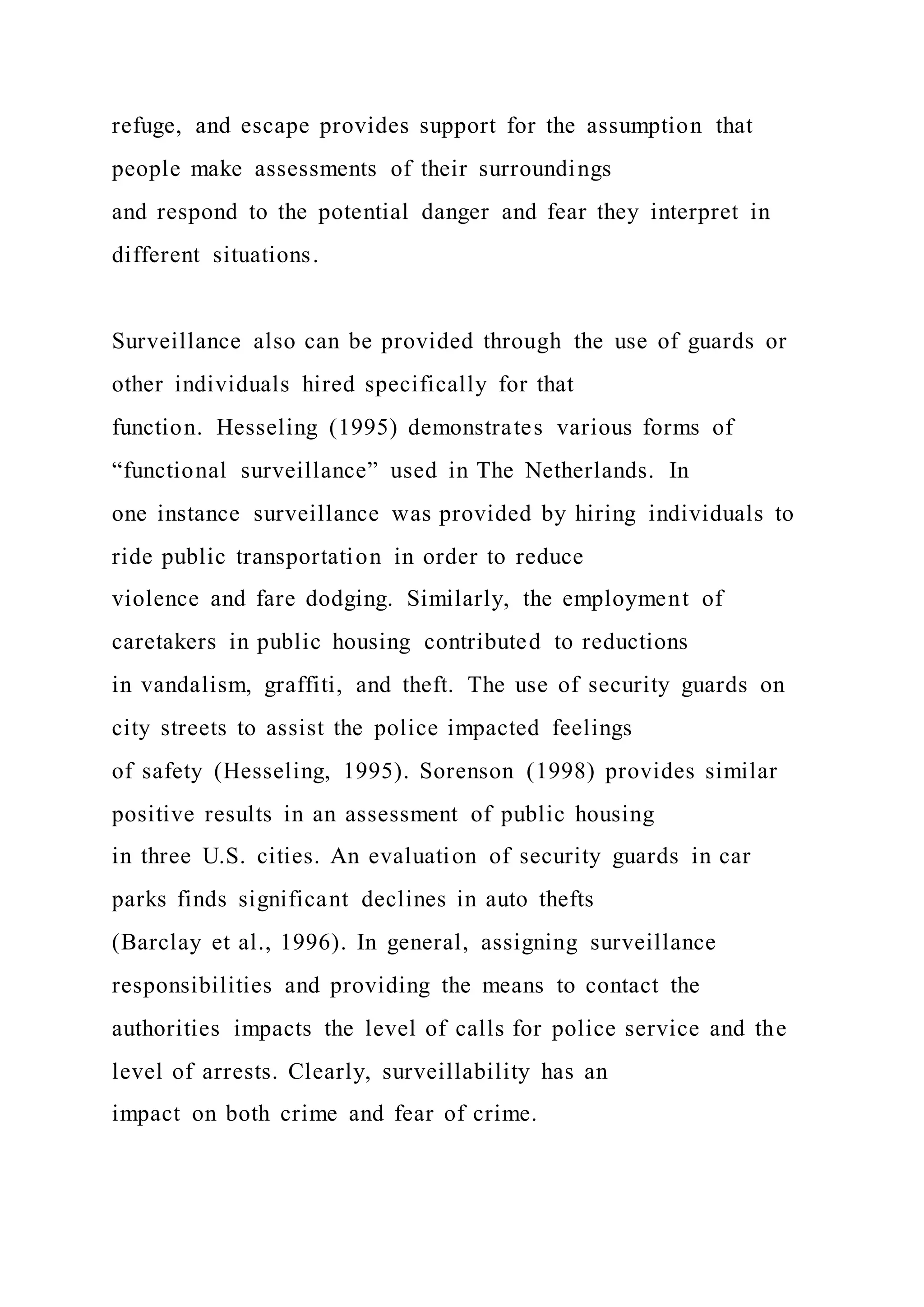 refuge, and escape provides support for the assumption that
people make assessments of their surroundings
and respond to the potential danger and fear they interpret in
different situations.
Surveillance also can be provided through the use of guards or
other individuals hired specifically for that
function. Hesseling (1995) demonstrates various forms of
“functional surveillance” used in The Netherlands. In
one instance surveillance was provided by hiring individuals to
ride public transportation in order to reduce
violence and fare dodging. Similarly, the employment of
caretakers in public housing contributed to reductions
in vandalism, graffiti, and theft. The use of security guards on
city streets to assist the police impacted feelings
of safety (Hesseling, 1995). Sorenson (1998) provides similar
positive results in an assessment of public housing
in three U.S. cities. An evaluation of security guards in car
parks finds significant declines in auto thefts
(Barclay et al., 1996). In general, assigning surveillance
responsibilities and providing the means to contact the
authorities impacts the level of calls for police service and the
level of arrests. Clearly, surveillability has an
impact on both crime and fear of crime.
 