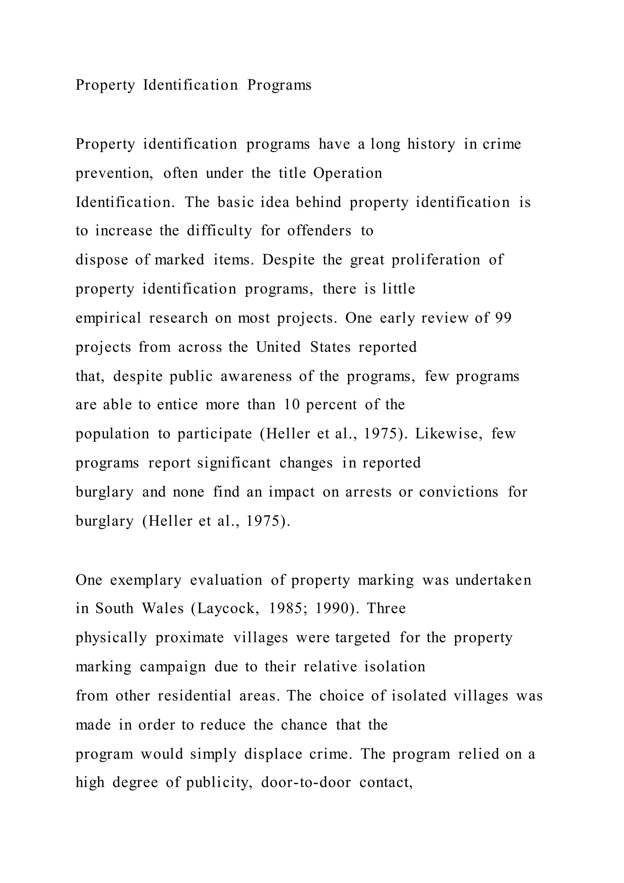Property Identification Programs
Property identification programs have a long history in crime
prevention, often under the title Operation
Identification. The basic idea behind property identification is
to increase the difficulty for offenders to
dispose of marked items. Despite the great proliferation of
property identification programs, there is little
empirical research on most projects. One early review of 99
projects from across the United States reported
that, despite public awareness of the programs, few programs
are able to entice more than 10 percent of the
population to participate (Heller et al., 1975). Likewise, few
programs report significant changes in reported
burglary and none find an impact on arrests or convictions for
burglary (Heller et al., 1975).
One exemplary evaluation of property marking was undertaken
in South Wales (Laycock, 1985; 1990). Three
physically proximate villages were targeted for the property
marking campaign due to their relative isolation
from other residential areas. The choice of isolated villages was
made in order to reduce the chance that the
program would simply displace crime. The program relied on a
high degree of publicity, door-to-door contact,
 