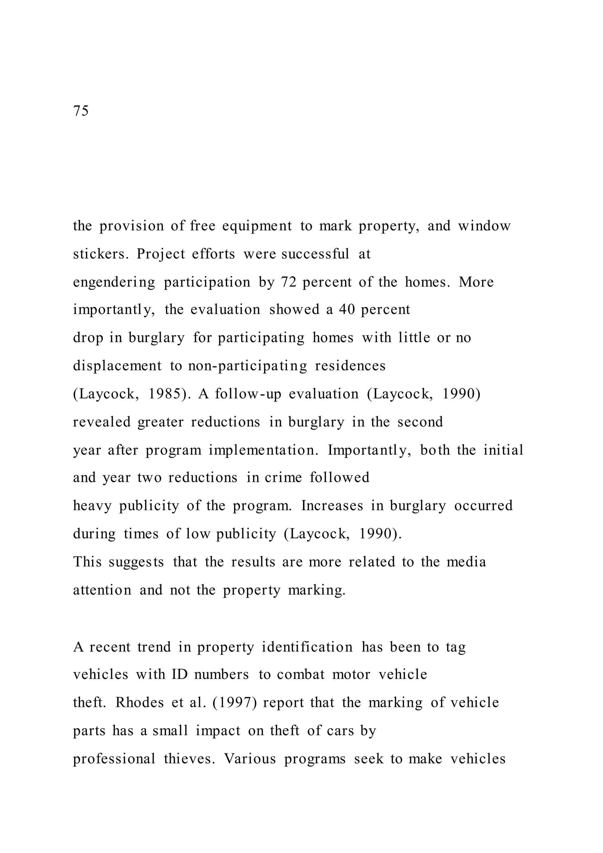75
the provision of free equipment to mark property, and window
stickers. Project efforts were successful at
engendering participation by 72 percent of the homes. More
importantly, the evaluation showed a 40 percent
drop in burglary for participating homes with little or no
displacement to non-participating residences
(Laycock, 1985). A follow-up evaluation (Laycock, 1990)
revealed greater reductions in burglary in the second
year after program implementation. Importantly, both the initial
and year two reductions in crime followed
heavy publicity of the program. Increases in burglary occurred
during times of low publicity (Laycock, 1990).
This suggests that the results are more related to the media
attention and not the property marking.
A recent trend in property identification has been to tag
vehicles with ID numbers to combat motor vehicle
theft. Rhodes et al. (1997) report that the marking of vehicle
parts has a small impact on theft of cars by
professional thieves. Various programs seek to make vehicles
 