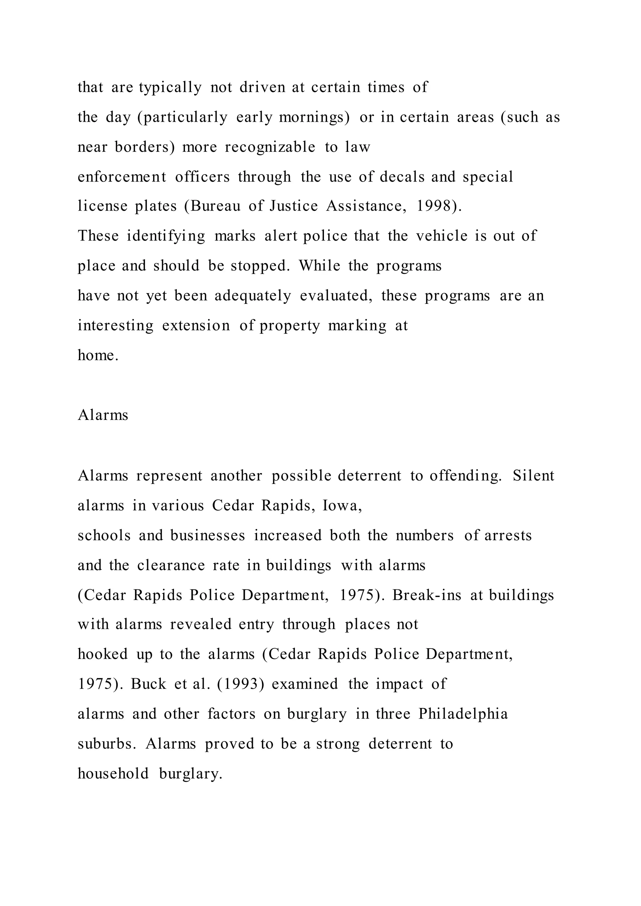 that are typically not driven at certain times of
the day (particularly early mornings) or in certain areas (such as
near borders) more recognizable to law
enforcement officers through the use of decals and special
license plates (Bureau of Justice Assistance, 1998).
These identifying marks alert police that the vehicle is out of
place and should be stopped. While the programs
have not yet been adequately evaluated, these programs are an
interesting extension of property marking at
home.
Alarms
Alarms represent another possible deterrent to offending. Silent
alarms in various Cedar Rapids, Iowa,
schools and businesses increased both the numbers of arrests
and the clearance rate in buildings with alarms
(Cedar Rapids Police Department, 1975). Break-ins at buildings
with alarms revealed entry through places not
hooked up to the alarms (Cedar Rapids Police Department,
1975). Buck et al. (1993) examined the impact of
alarms and other factors on burglary in three Philadelphia
suburbs. Alarms proved to be a strong deterrent to
household burglary.
 