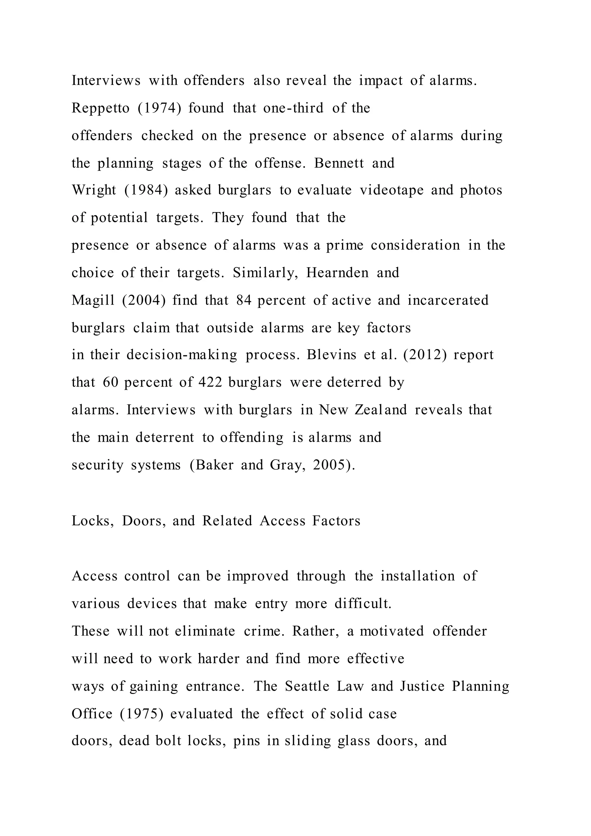 Interviews with offenders also reveal the impact of alarms.
Reppetto (1974) found that one-third of the
offenders checked on the presence or absence of alarms during
the planning stages of the offense. Bennett and
Wright (1984) asked burglars to evaluate videotape and photos
of potential targets. They found that the
presence or absence of alarms was a prime consideration in the
choice of their targets. Similarly, Hearnden and
Magill (2004) find that 84 percent of active and incarcerated
burglars claim that outside alarms are key factors
in their decision-making process. Blevins et al. (2012) report
that 60 percent of 422 burglars were deterred by
alarms. Interviews with burglars in New Zealand reveals that
the main deterrent to offending is alarms and
security systems (Baker and Gray, 2005).
Locks, Doors, and Related Access Factors
Access control can be improved through the installation of
various devices that make entry more difficult.
These will not eliminate crime. Rather, a motivated offender
will need to work harder and find more effective
ways of gaining entrance. The Seattle Law and Justice Planning
Office (1975) evaluated the effect of solid case
doors, dead bolt locks, pins in sliding glass doors, and
 