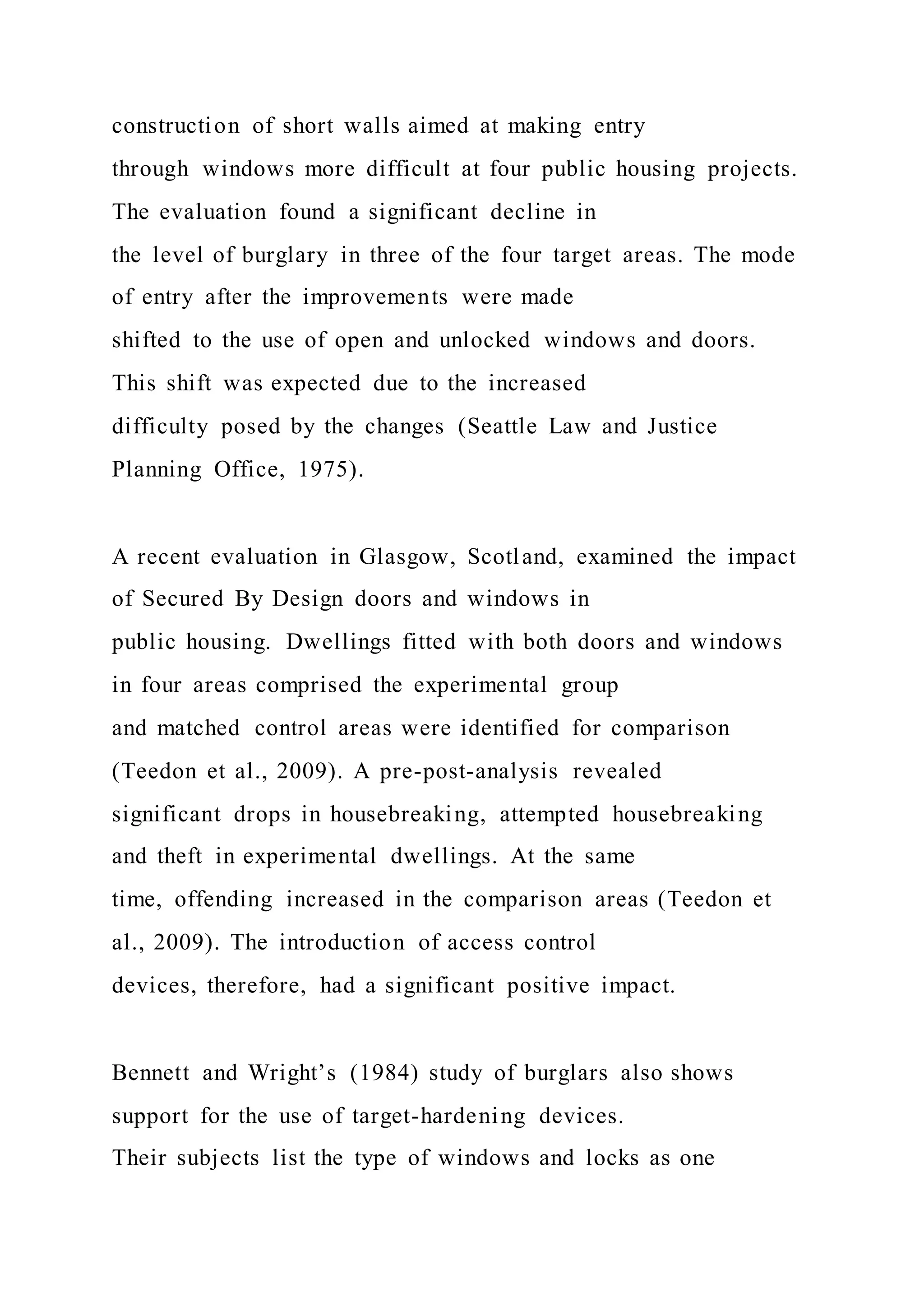 construction of short walls aimed at making entry
through windows more difficult at four public housing projects.
The evaluation found a significant decline in
the level of burglary in three of the four target areas. The mode
of entry after the improvements were made
shifted to the use of open and unlocked windows and doors.
This shift was expected due to the increased
difficulty posed by the changes (Seattle Law and Justice
Planning Office, 1975).
A recent evaluation in Glasgow, Scotland, examined the impact
of Secured By Design doors and windows in
public housing. Dwellings fitted with both doors and windows
in four areas comprised the experimental group
and matched control areas were identified for comparison
(Teedon et al., 2009). A pre-post-analysis revealed
significant drops in housebreaking, attempted housebreaking
and theft in experimental dwellings. At the same
time, offending increased in the comparison areas (Teedon et
al., 2009). The introduction of access control
devices, therefore, had a significant positive impact.
Bennett and Wright’s (1984) study of burglars also shows
support for the use of target-hardening devices.
Their subjects list the type of windows and locks as one
 