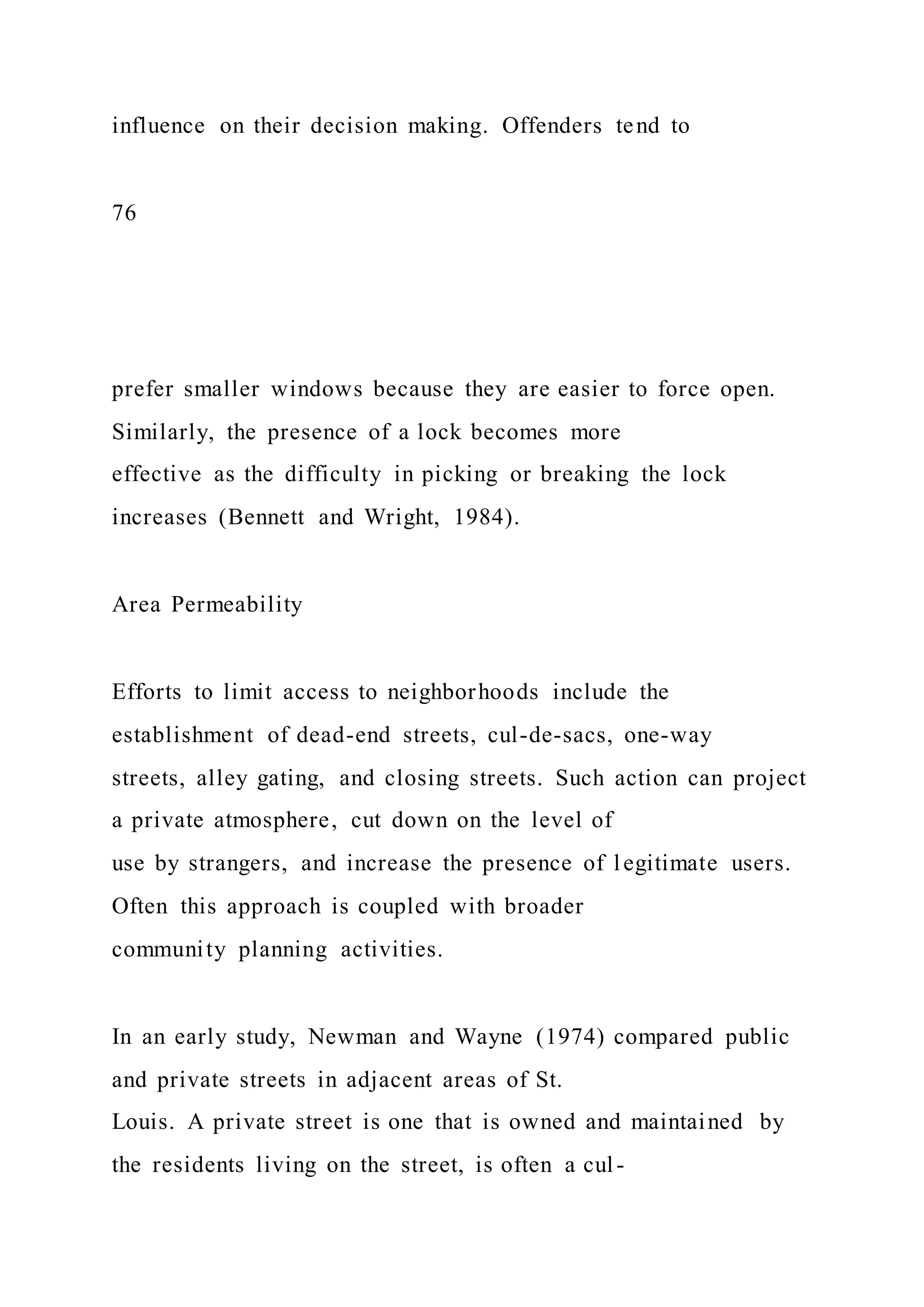 influence on their decision making. Offenders tend to
76
prefer smaller windows because they are easier to force open.
Similarly, the presence of a lock becomes more
effective as the difficulty in picking or breaking the lock
increases (Bennett and Wright, 1984).
Area Permeability
Efforts to limit access to neighborhoods include the
establishment of dead-end streets, cul-de-sacs, one-way
streets, alley gating, and closing streets. Such action can project
a private atmosphere, cut down on the level of
use by strangers, and increase the presence of legitimate users.
Often this approach is coupled with broader
community planning activities.
In an early study, Newman and Wayne (1974) compared public
and private streets in adjacent areas of St.
Louis. A private street is one that is owned and maintained by
the residents living on the street, is often a cul-
 